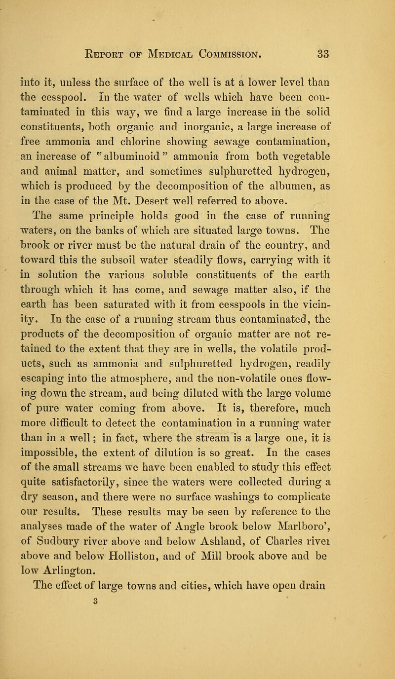 into it, unless the surface of the well is at a lower level than the cesspool. In the water of wells which have been con- taminated in this way, we find a large increase in the solid constituents, both organic and inorganic, a large increase of free ammonia and chlorine showing sewage contamination, an increase of  albuminoid  ammonia from both vegetable and animal matter, and sometimes sulphuretted hydrogen, which is produced by the decomposition of the albumen, as in the case of the Mt. Desert well referred to above. The same principle holds good in the case of running waters, on the banks of which are situated large towns. The brook or river must be the natural drain of the country, and toward this the subsoil water steadily flows, carrying with it in solution the various soluble constituents of the earth through which it has come, and sewage matter also, if the earth has been saturated with it from cesspools in the vicin- ity. In the case of a running stream thus contaminated, the products of the decomposition of organic matter are not re- tained to the extent that they are in wells, the volatile prod- ucts, such as ammonia and sulphuretted hydrogen, readily escaping into the atmosphere, and the non-volatile ones flow- ing down the stream, and being diluted with the large volume of pure water coming from above. It is, therefore, much more difficult to detect the contamination in a running water than in a well; in fact, where the stream is a large one, it is impossible, the extent of dilution is so great. In the cases of the small streams we have been enabled to studj7 this effect quite satisfactorily, since the waters were collected during a dry season, and there were no surface washings to complicate our results. These results may be seen by reference to the analyses made of the water of Angle brook below Marlboro', of Sudbury river above and below Ashland, of Charles rivei above and below Holliston, and of Mill brook above and be low Arlington. The effect of large towns and cities, which have open drain 3