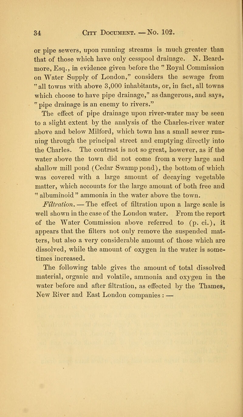 or pipe sewers, upon running streams is much greater than that of those which have only cesspool drainage. N. Beard- more, Esq., in evidence given before the  Royal Commission on Water Supply of London, considers the sewage from all towns with above 3,000 inhabitants, or, in fact, all towns which choose to have pipe drainage, as dangerous, and says,  pipe drainage is an enemy to rivers. The effect of pipe drainage upon river-water may be seen to a slight extent by the analysis of the Charles-river water above and below Milford, which town has a small sewer run- ning through the principal street and emptying directly into the Charles. The contrast is not so great, however, as if the water above the town did not come from a very large and shallow mill pond (Cedar Swamp pond), the bottom of which was covered with a large amount of decaying vegetable matter, which accounts for the large amount of both free and  albuminoid ammonia in the water above the town. Filtration. — The effect of filtration upon a large scale is well shown in the case of the London water. From the report of the Water Commission above referred to (p. ci.), it appears that the filters not only remove the suspended mat- ters, but also a very considerable amount of those which are dissolved, while the amount of oxygen in the water is some- times increased. The following table gives the amount of total dissolved material, organic and volatile, ammonia and oxj'gen in the water before and after filtration, as effected by the Thames, New River and East London companies : —