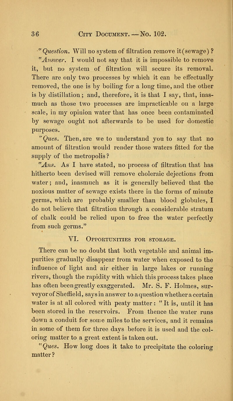 Question. Will no system of filtration remove it (sewage) ? Answer. I would not say that it is impossible to remove it, but no system of filtration will secure its removal. There are only two processes by which it can be effectually removed, the one is by boiling for a long time, and the other is by distillation; and, therefore, it is that I say, that, inas- much as those two processes are impracticable on a large scale, in my opinion water that has once been contaminated by sewage ought not afterwards to be used for domestic purposes. rQues. Then, are we to understand you to say that no amount of filtration would render those waters fitted for the supply of the metropolis ? Ans. As I have stated, no process of filtration that has hitherto been devised will remove choleraic dejections from water; and, inasmuch as it is generally believed that the noxious matter of sewage exists there in the forms of minute germs, which are probably smaller than blood globules, I do not believe that filtration through a considerable stratum of chalk could be relied upon to free the water perfectly from such germs. VI. Oppoetunities for storage. There can be no doubt that both vegetable and animal im- purities gradually disappear trom wrater when exposed to the influence of light and air either in large lakes or running rivers, though the rapidity with which this process takes place has often been greatly exaggerated. Mr. S. F. Holmes, sur- veyor of Sheffield, says in answer to a question whether a certain water is at all colored with peaty matter:  It is, until it has been stored in the reservoirs. From thence the water runs down a conduit for some miles to the services, and it remains in some of them for three days before it is used and the col- oring matter to a great extent is taken out. Ques. How long does it take to precipitate the coloring matter ?