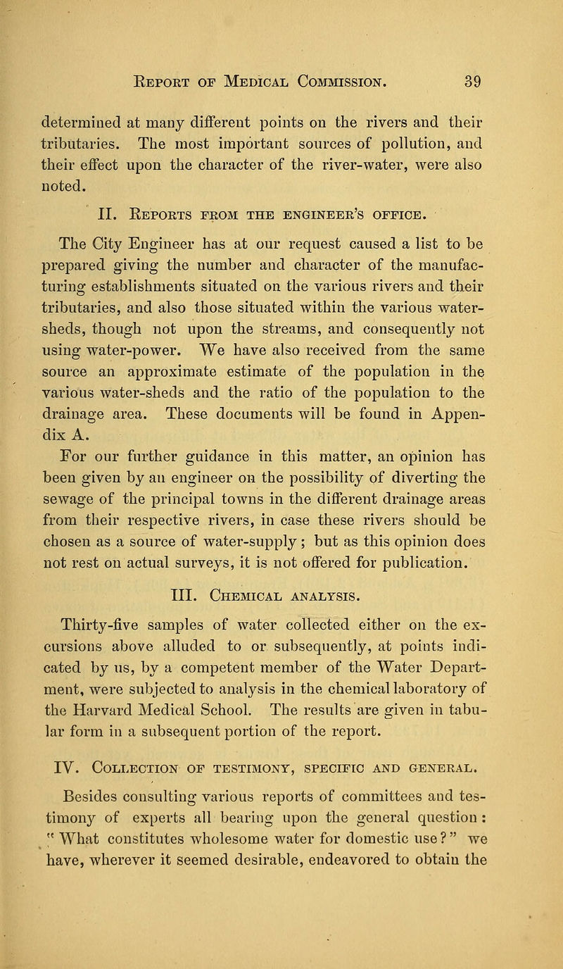 determined at many different points on the rivers and their tributaries. The most important sources of pollution, and their effect upon the character of the river-water, were also noted. II. Eeports from the engineer's office. The City Engineer has at our request caused a list to be prepared giving the number and character of the manufac- turing establishments situated on the various rivers and their tributaries, and also those situated within the various water- sheds, though not upon the streams, and consequently not using water-power. We have also received from the same source an approximate estimate of the population in the various water-sheds and the ratio of the population to the drainage area. These documents will be found in Appen- dix A. For our further guidance in this matter, an opinion has been given by an engineer on the possibility of diverting the sewage of the principal towns in the different drainage areas from their respective rivers, in case these rivers should be chosen as a source of water-supply; but as this opinion does not rest on actual surveys, it is not offered for publication. III. Chemical analysis. Thirty-five samples of water collected either on the ex- cursions above alluded to or subsequently, at points indi- cated by us, by a competent member of the Water Depart- ment, were subjected to analysis in the chemical laboratory of the Harvard Medical School. The results are given in tabu- lar form in a subsequent portion of the report. IV. Collection of testimony, specific and general. Besides consulting various reports of committees and tes- timony of experts all bearing upon the general question :  What constitutes wholesome water for domestic use? we have, wherever it seemed desirable, endeavored to obtain the