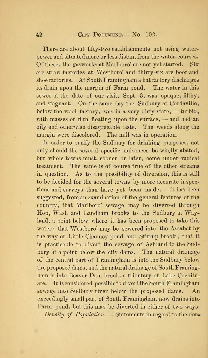 There are about fifty-two establishments not using water- power and situated more or less distant from the water-courses. Of these, the gasworks at Marlboro' are not yet started. Six are straw factories at Westboro' and thirty-six are boot and shoe factories. At South Framingham a hat factory discharges its drain upon the margin of Farm pond. The water in this sewer at the date of our visit, Sept. 3, was opaque, filthy, and stagnant. On the same day the Sudbury at Cordaville, below the wool factory, was in a very dirty state, — turbid, with masses of filth floating upon the surface, —and had an oily and otherwise disagreeable taste. The weeds along the margin were discolored. The mill was in operation. In order to purify the Sudbury for drinking purposes, not only should the several specific nuisances be wholly abated, but whole towns must, sooner or later, come under radical treatment. The same is of course true of the other streams in question. As to the possibility of diversion, this is still to be decided for the several towns by more accurate inspec- tions and surveys than have yet been made. It has been suggested, from an examination of the general features of the country, that Marlboro' sewage may be diverted through Hop, Wash and Landham brooks to the Sudbury at Way- land, a point below where it has been proposed to take this water; that Westboro' may be sewered into the Assabet by the way of Little Chauncy pond and Stirrup brook; that it is practicable to divert the sewage of Ashland to the Sud- bury at a point below the city dams. The natural drainage of the central part of Framingham is into the Sudbury below the proposed dams, and the natural drainage of South Framing- ham is into Beaver Dam brook, a tributary of Lake Cochitu- ate. It is considered possible to divert the South Framingham sewage into Sudbury river below the proposed dams. An exceedingly small part of South Framingham now drains into Farm pond, but this may be diverted in either of two ways. Density of Population. — Statements in regard to the den-