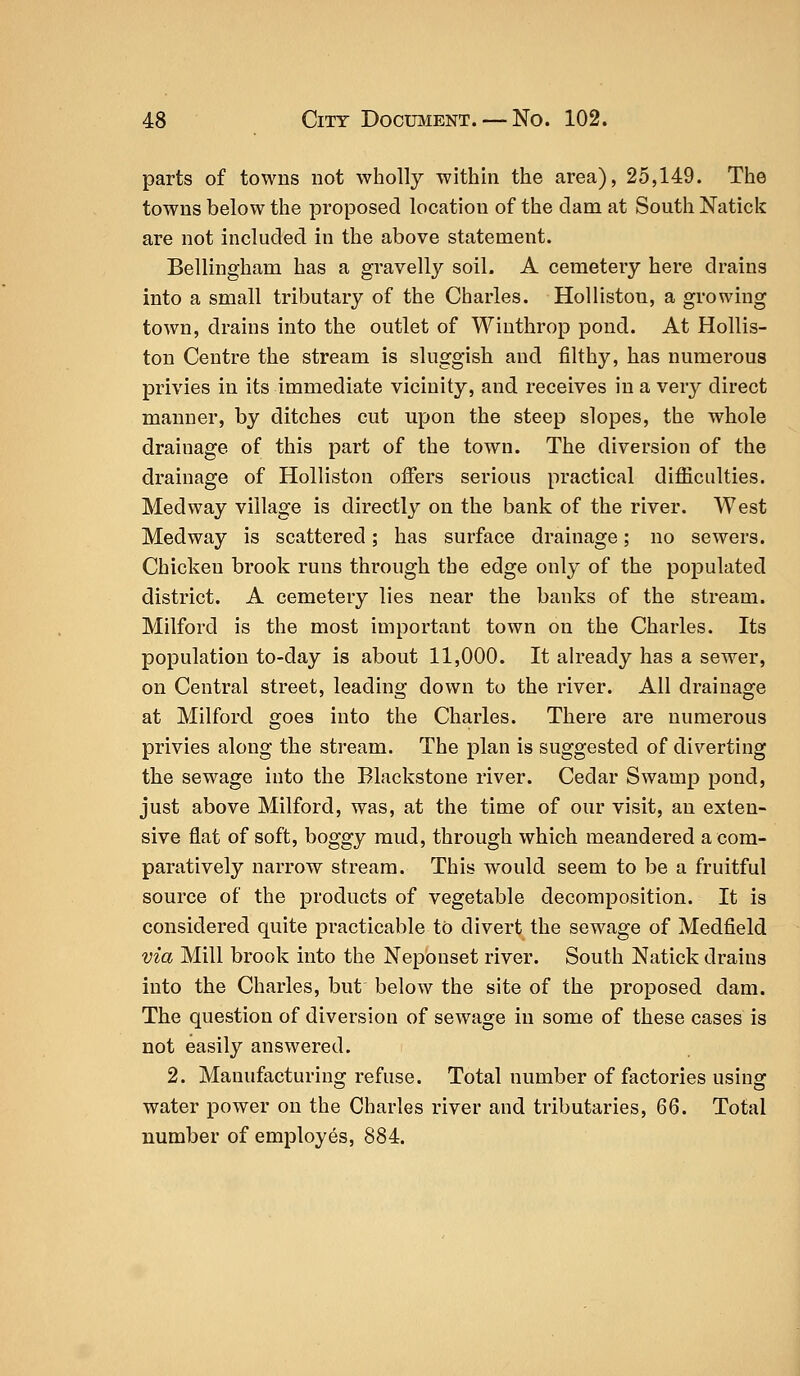 parts of towns not wholly within the area), 25,149. The towns below the proposed location of the dam at South Natick are not included in the above statement. Bellingham has a gravelly soil. A cemetery here drains into a small tributary of the Charles. Holliston, a growing town, drains into the outlet of Winthrop pond. At Hollis- ton Centre the stream is sluggish and filthy, has numerous privies in its immediate vicinity, and receives in a very direct manner, by ditches cut upon the steep slopes, the whole drainage of this part of the town. The diversion of the drainage of Holliston offers serious practical difficulties. Medway village is directly on the bank of the river. West Medway is scattered; has surface drainage; no sewers. Chicken brook runs through the edge only of the populated district. A cemetery lies near the banks of the stream. Milford is the most important town on the Charles. Its population to-day is about 11,000. It already has a sewer, on Central street, leading down to the river. All drainage at Milford goes into the Charles. There are numerous privies along the stream. The plan is suggested of diverting the sewage into the Blackstone river. Cedar Swamp pond, just above Milford, was, at the time of our visit, an exten- sive flat of soft, boggy mud, through which meandered a com- paratively narrow stream. This would seem to be a fruitful source of the products of vegetable decomposition. It is considered quite practicable to divert the sewage of Medfield via Mill brook into the Neponset river. South Natick drains into the Charles, but below the site of the proposed dam. The question of diversion of sewage in some of these cases is not easily answered. 2. Manufacturing refuse. Total number of factories using water power on the Charles river and tributaries, 66. Total number of employes, 884.