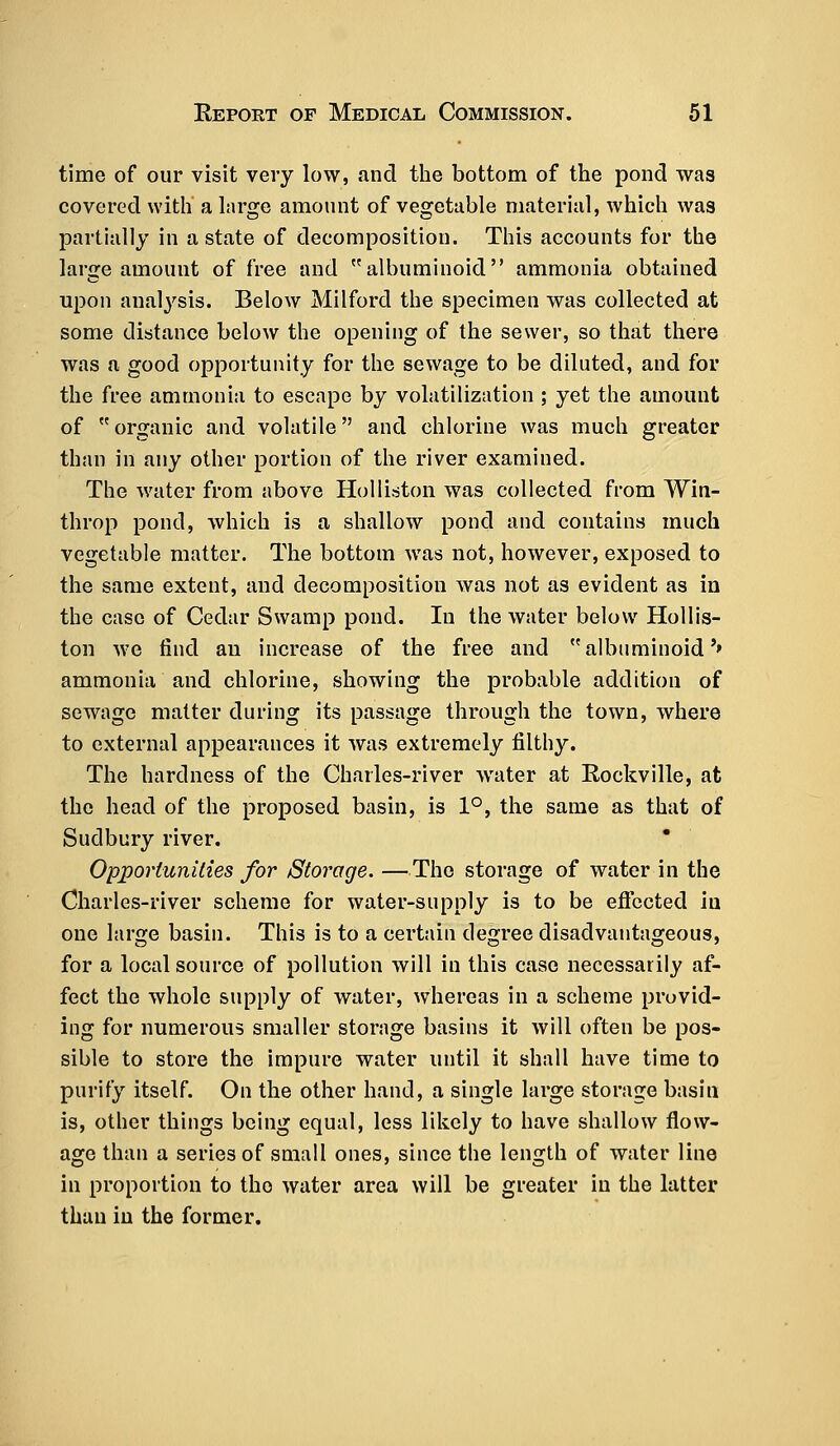 time of our visit very low, and the bottom of the pond was covered with a large amount of vegetable material, which was partially in a state of decomposition. This accounts for the large amount of free and albuminoid ammonia obtained upon analysis. Below Milford the specimen was collected at some distance below the opening of the sewer, so that there was a good opportunity for the sewage to be diluted, and for the free ammonia to escape by volatilization ; yet the amount of  organic and volatile and chlorine was much greater than in any other portion of the river examined. The water from above Holliston was collected from Wm- throp pond, which is a shallow pond and contains much vegetable matter. The bottom was not, however, exposed to the same extent, and decomposition was not as evident as in the case of Cedar Swamp pond. In the water below Hollis- ton we find an increase of the free and albuminoid'' ammonia and chlorine, showing the probable addition of sewage matter during its passage through the town, where to external appearances it was extremely filthy. The hardness of the Charles-river water at Rockville, at the head of the proposed basin, is 1°, the same as that of Sudbury river. Opportunities for Storage. —The storage of water in the Charles-river scheme for water-supply is to be effected in one large basin. This is to a certain degree disadvantageous, for a local source of pollution will in this case necessarily af- fect the whole supply of water, whereas in a scheme provid- ing for numerous smaller storage basins it will often be pos- sible to store the impure water until it shall have time to purify itself. On the other hand, a single large storage basin is, other things being equal, less likely to have shallow flow- age than a series of small ones, since the length of water line in proportion to tho water area will be greater in the latter than in the former.
