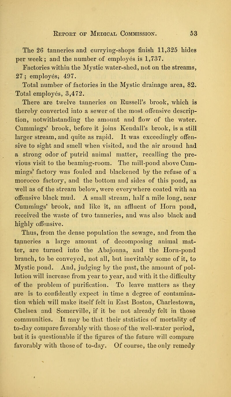 The 26 tanneries and currying-shops finish 11,325 hides per week; and the number of employes is 1,737. Factories within the Mystic water-shed, not on the streams, 27 ; employes* 497. Total number of factories in the Mystic drainage area, 82. Total employes, 3,472. There are twelve tanneries on Russell's brook, which is thereby converted into a sewer of the most offensive descrip- tion, notwithstanding the amount and flow of the water. Cummings' brook, before it joins Kendall's brook, is a still larger stream, and quite as rapid. It was exceedingly offen- sive to sight and smell when visited, and the air around had a strong odor of putrid animal matter, recalling the pre- vious visit to the beaming-room. The mill-pond above Cum- mings' factory was fouled and blackened by the refuse of a morocco factory, and the bottom and sides of this pond, as well as of the stream below, were everywhere coated with an offensive black mud. A small stream, half a mile long, near Cummings' brook, and like it, an affluent of Horn pond, received the waste of two tanneries, and was also black and highly offensive. Thus, from the dense population the sewage, and from the tanneries a large amount of decomposing animal mat- ter, are turned into the Abajonna, and the Horn-pond branch, to be conveyed, not all, but inevitably some of it, to Mystic pond. And, judging by the past, the amount of pol- lution will increase from year to year, and with it the difficulty of the problem of purification. To leave matters as they are is to confidently expect in time a degree of contamina- tion which will make itself felt in East Boston, Charlestown, Chelsea and Somerville, if it be not already felt in those communities. It may be that their statistics of mortality of to-day compare favorably with those of the well-water period, but it is questionable if the figures of the future will compare favorably with those of to-day. Of course, the only remedy