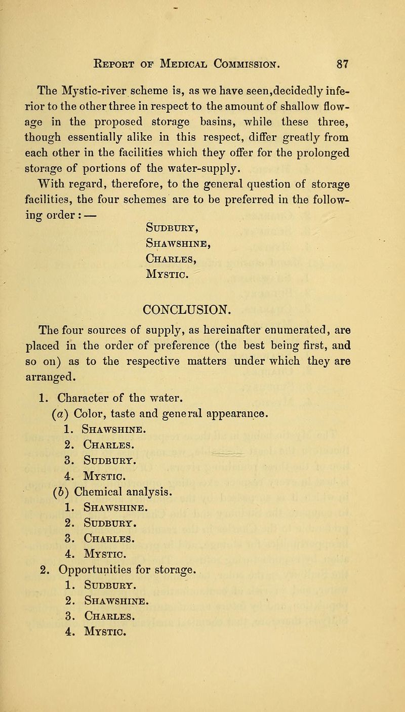 The Mystic-river scheme is, as we have seen,decidedly infe- rior to the other three in respect to the amount of shallow flow- age in the proposed storage basins, while these three, though essentially alike in this respect, differ greatly from each other in the facilities which they offer for the prolonged storage of portions of the water-supply. With regard, therefore, to the general question of storage facilities, the four schemes are to be preferred in the follow- ing order: — Sudbury, Shawshine, Charles, Mystic. CONCLUSION. The four sources of supply, as hereinafter enumerated, are placed in the order of preference (the best being first, and so on) as to the respective matters under which they are arranged. 1. Character of the water. (a) Color, taste and general appearance. 1. Shawshine. 2. Charles. 3. Sudbury. 4. Mystic. (6) Chemical analysis. 1. Shawshine. 2. Sudbury. 3. Charles. 4. Mystic. 2. Opportunities for storage. 1. Sudbury. 2. Shawshine. 3. Charles. 4. Mystic.