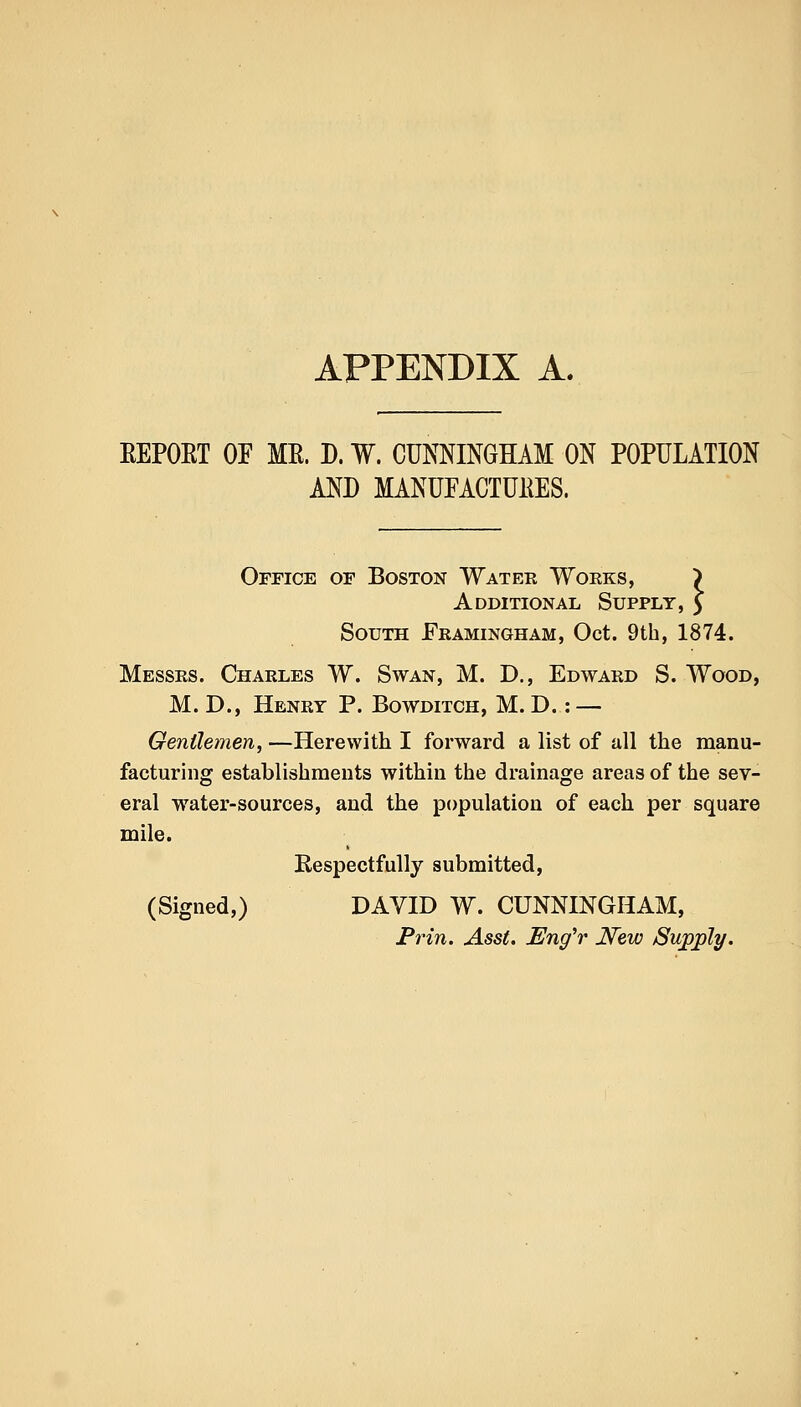 APPENDIX A. EEPOET OF ME. D. W. CUNNINGHAM ON POPULATION AND MANUFACTURES. Office or Boston Watee Works, A dditional Supply , South Framingham, Oct. 9th, 1874. Messrs. Charles W. Swan, M. D., Edward S. Wood, M. D., Henry P. Bowditch, M. D.: — Gentlemen, —Herewith I forward a list of all the manu- facturing establishments within the drainage areas of the sev- eral water-sources, and the population of each per square mile. Respectfully submitted, (Signed,) DAVID W. CUNNINGHAM, Prin. Asst. Eng'r New Supply.