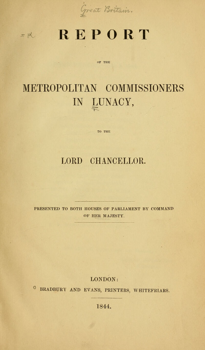 K REPORT METROPOLITAN COMMISSIONERS IN LUNACY, LORD CHANCELLOR. PRESENTED TO BOTH HOUSES OF PARLIAMENT BY COMMAND OF HER MAJESTY. LONDON: ^ BRADBURY AND EVANS, PRINTERS, WHITEFRIARS. 1844.