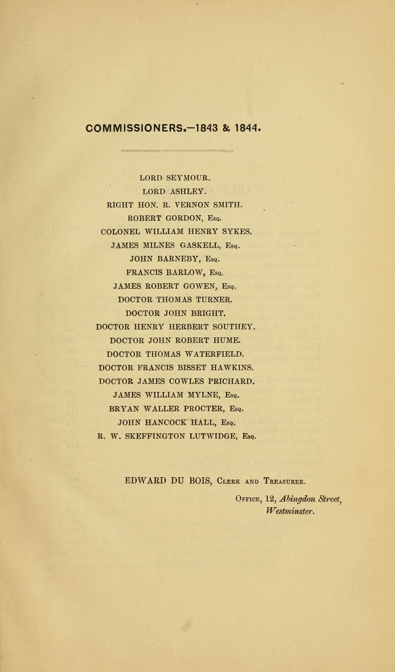 COMMISSIONERS.-1843 86 IS'l^. LORD SEYMOUR. LORD ASHLEY, RIGHT HON. R. VERNON SMITH. ROBERT GORDON, Esq. COLONEL WILLIAM HENRY SYKES. JAMES MILNES GASKELL, Esq. JOHN BARNEBY, Esq. FRANCIS BARLOW, Esq. JAMES ROBERT GOWEN, Esq. DOCTOR THOMAS TURNER. DOCTOR JOHN BRIGHT. DOCTOR HENRY HERBERT SOUTHEY. DOCTOR JOHN ROBERT HUME. DOCTOR THOMAS WATERFIELD. DOCTOR FRANCIS BISSET HAWKINS. DOCTOR JAMES COWLES PRICHARD. JAMES WILLIAM MYLNE, Esq. BRYAN WALLER PROCTER, Esq. JOHN HANCOCK HALL, Esq. R. W. SKEFFINGTON LUTWIDGE, Esq. EDWARD DU BOIS, Clerk and Treasurer. Office, 12, Abingdon Street^ Westminster.