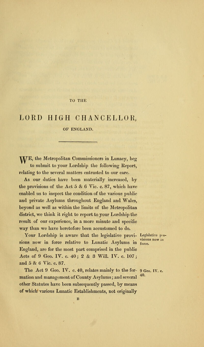 TO THE LORD HIGH CHANCELLOR, OF ENGLAND. TITE, the Metropolitan Commissioners in Lunacy, beg to submit to your Lordship the following Report, relating to the several matters entrusted to our care. As our duties have been materially increased, by the provisions of the Act 5 & 6 Vic. c. 87, which have enabled us to inspect the condition of the various public and private Asylums throughout England and Wales, beyond as well as within the limits of the Metropolitan district, we think it right to report to your Lordship the result of our experience, in a more minute and specific way than we have heretofore been accustomed to do. Your Lordship is aware that the legislative provi- Legislative pio- p 1 J.- J. T i- A 1 • visions now m sions now in force relative to Lunatic Asylums m force. England, are for the most part comprised in the public Acts of 9 Geo. IV. c. 40; 2 & 3 Will. IV. c. 107; and 5 & 6 Vic. c. 87. The Act 9 Geo. IV. c. 40, relates mainly to the for- 9 Geo. IV. c mation and management of County Asylums; and several other Statutes have been subsequently passed, by means of which various Lunatic Establishments, not originally B