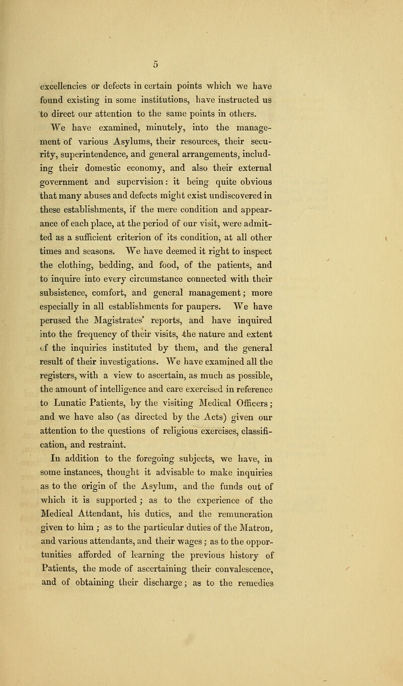 excellencies or defects in certain points which we have found existing in some institutions, have instructed us to direct our attention to the same points in others. We have examined, minutely, into the manage- ment of various Asylums, their resources, their secu- rity, superintendence, and general arrangements, includ- ing their domestic economy, and also their external government and supervision: it being quite obvious that many abuses and defects might exist undiscovered in these establishments, if the mere condition and appear- ance of each place, at the period of our visit, were admit- ted as a su.fficient criterion of its condition, at all other times and seasons. We have deemed it right to inspect the clothing, bedding, and food, of the patients, and to inquire into every circumstance connected with their subsistence, comfort, and general management; more especially in all establishments for paupers. We have perused the Magistrates' reports, and have inquired into the frequency of their visits, ^he nature and extent uf the inquiries instituted by them, and the general result of their investigations. We have examined all the registers, with a view to ascertain, as much as possible, the amount of intelligence and care exercised in reference to Lunatic Patients, by the visiting Medical Officers; and we have also (as directed by the Acts) given our attention to the questions of religious exercises, classifi- cation, and restraint. In addition to the foregoing subjects, we have, in some instances, thought it advisable to make inquiries as to the origin of the Asylum, and the funds out of which it is supported; as to the experience of the Medical Attendant, his duties, and the remuneration given to him ; as to the particular duties of the Matron, and various attendants, and their wages; as to the oppor- tunities afforded of learning the previous history of Patients, the mode of ascertaining their convalescence, and of obtaining their discharge; as to the remedies