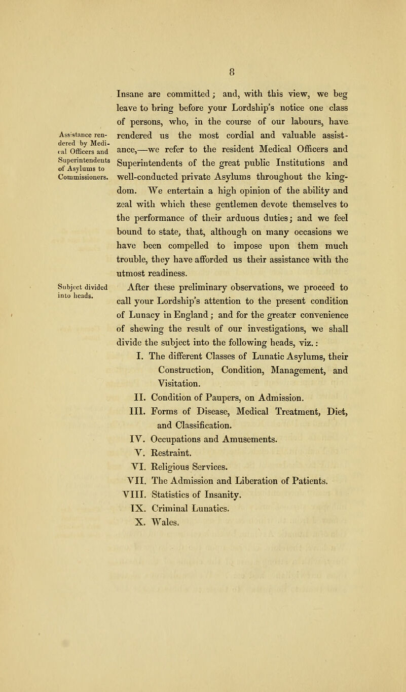 Assistance ren- dered by Medi- (ill Officers and Superintendents of Asylums to Commissioners. Subject divided into heads. Insane are committed; and, with this view, we beg leave to bring before your Lordship's notice one class of persons, who, in the course of our labours, have rendered us the most cordial and valuable assist- ance,—we refer to the resident Medical Officers and Superintendents of the great public Institutions and well-conducted private Asylums throughout the king- dom. We entertain a high opinion of the ability and zeal with which these gentlemen devote themselves to the performance of their arduous duties; and we feel bound to state, that, although on many occasions we have been compelled to impose upon them much trouble, they have affi^rded us their assistance with the utmost readiness. After these preliminary observations, we proceed to call your Lordship's attention to the present condition of Lunacy in England; and for the greater convenience of shewing the result of our investigations, we shall divide the subject into the following heads, viz.: I. The different Classes of Lunatic Asylums, their Construction, Condition, Management, and Visitation. II. Condition of Paupers, on Admission. III. Forms of Disease, Medical Treatment, Diet, and Classification. IV. Occupations and Amusements. V. Restraint. VI. Religious Services. VII. The Admission and Liberation of Patients. VIII. Statistics of Insanity. IX. Criminal Lunatics. X. Wales.