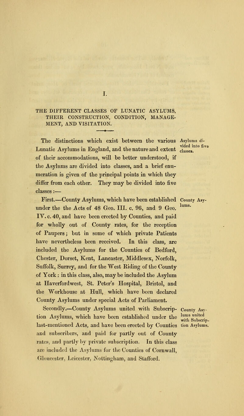 THE DIFFERENT CLASSES OF LUNATIC ASYLUMS, THEIR CONSTRUCTION, CONDITION, MANAGE- MENT, AND VISITATION. The distinctions which exist between the various Asylums df- Lunatic Asylums in England, and the nature and extent classes. of their accommodations, will be better understood, if the Asylnms are divided into classes, and a brief enu- meration is given of the principal points in which they differ from each other. They may be divided into five classes:— First.—Coimty Asylums, which have been established County Asy- under the the Acts of 48 Geo. III. c. 96, and 9 Geo. ™^' TV. c. 40, and have been erected by Counties, and paid for wholly out of County rates, for the reception of Paupers; but in some of which private Patients have nevertheless been received. In this class, are included the Asylums for the Counties of Bedford, Chester, Dorset, Kent, Lancaster, Middlesex, Norfolk, Suffolk, Surrey, and for the West Riding of the County of York: in this class, also, may be included the Asylum at Haverfordwest, St. Peter s Hospital, Bristol, and the Workhouse at Hull, which have been declared County Asylums under special Acts of Parliament. Secondly.—County Asylums united with Subscrip- County Asy- tion Asylums, which have been established under the 1™^ united •^ with Subscnp- last-mentioned Acts, and have been erected by Counties tion Asylums, and subscribers, and paid for partly out of County rates, and partly by private subscription. In this class are included the Asylums for the Counties of Cornwall, Gloucester, Leicester, Nottingham, and Stafford.