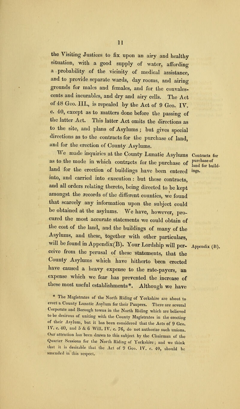 the Visiting Justices to fix upon an airy and healthy situation, with a good supply of water, affording a probability of the vicinity of medical assistance, and to provide separate wards, day rooms, and airing grounds for males and females, and for the convales- cents and incurables, and dry and airy cells. The Act of 48 Geo. III., is repealed by the Act of 9 Geo. IV. c. 40, except as to matters done before the passing of the latter Act. This latter Act omits the directions as to the site, and plans of Asylums; but gives special directions as to the contracts for the purchase of land, and for the erection of County Asylums. We made inquiries at the County Lunatic Asylums Contracts for as to the mode in which contracts for the purchase of F''?^'^^, , , ^ land tor build- land tor the erection of buildings have been entered 'gs. into, and carried into execution : but these contracts, and all orders relating thereto, being directed to be kept amongst the records of the different counties, we found that scarcely any information upon the subject could be obtained at the asylums. We have, however, pro- cured the most accurate statements we could obtain of the cost of the land, and the buildings of many of the Asylums, and these, together with other particulars, will be found in Appendix(B). Your Lordship will per- Appendix (B). ceive from the perusal of these statements, that the County Asylums which have hitherto been erected have caused a heavy expense to the rate-payers, an expense which we fear has prevented the increase of these most useful establishments*. Although we have * The Magistrates of tte North Riding of Yorkshire are about to erect a County Lunatic Asylum for their Paupers. There are several Corporate and Borough towns in the North Riding which are believed to be desirous of uniting with the County Magistrates in the erecting of their Asylum, but it has been considered that the Acts of 9 Geo. IV. c. 40, and 5 & 6 Will. IV. c. 76, do not authorize such unions. Our attention has been drawn to this subject by the Chairman of the Quarter Sessions for th^ North Riding of Yorkshire; and we think that it is desirable that the Act of 9 Geo. IV. c. 40, should be amended in this respect.