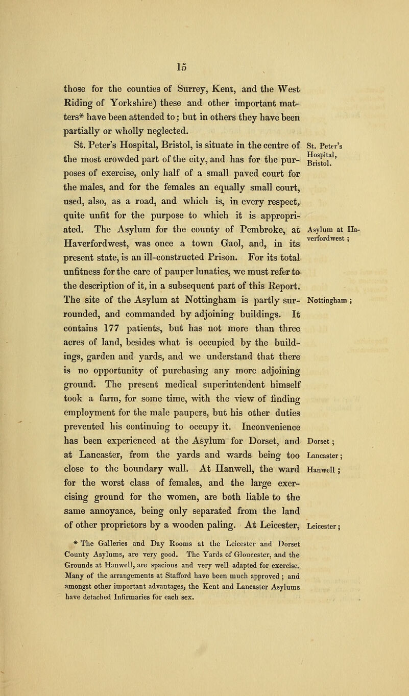 those for the counties of Surrey, Kent, and the West Riding of Yorkshire) these and other important mat- ters* have been attended to; but in others they have been partially or wholly neglected. St. Peter's Hospital, Bristol, is situate in the centre of St, Peter's the most crowded part of the city, and has for the pur- 3^510/ ' poses of exercise, only half of a small paved court for the males, and for the females an equally small court, used, also, as a road, and which is, in every respect, quite unfit for the purpose to which it is appropri- ated. The Asylum for the county of Pembroke, at Asylum at Ha- Haverfordwest, was once a town Gaol, and, in its ' present state, is an ill-constructed Prison. For its total unfitness for the care of pauper lunatics, we must refer to the description of it, in a subsequent part of this Report. The site of the Asylum at Nottingham is partly sur- Nottingham; rounded, and commanded by adjoining buildings. It contains 177 patients, but has not more than three acres of land, besides what is occupied by the build- ings, garden and yards, and we understand that there is no opportunity of purchasing any more adjoining ground. The present medical superintendent himself took a farm, for some time, with the view of finding employment for the male paupers, but his other duties prevented his continuing to occupy it. Inconvenience has been experienced at the Asylum for Dorset, and Dorset; at Lancaster, from the yards and wards being too Lancaster; close to the boundary wall. At Hanwell, the ward Hanwell; for the worst class of females, and the large exer- cising ground for the women, are both liable to the same annoyance, being only separated from the land of other proprietors by a wooden paling. At Leicester, Leicester; * The Galleries and Day Rooms at the Leicester and Dorset County Asylums, are very good. The Yards of Gloucester, and the Grounds at Hanwell, are spacious and very well adapted for exercise. Many of the arrangements at Stafford have been much approved ; and amongst other important advantages, the Kent and Lancaster Asylums have detached Infirmaries for each sex.