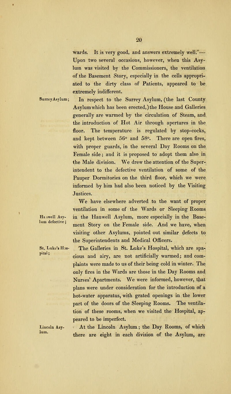 wards. It is very good, and answers extremely well.— Upon two several occasions, however, when this Asy- lum was visited by the Commissioners, the ventilation of the Basement Story, especially in the cells appropri- ated to the dirty class of Patients, appeared to be extremely indiflferent. Surrey Asylum; In respect to the Surrey Asylum, (the last County Asylum which has been erected,) the House and Galleries generally are warmed by the circulation of Steam, and the introduction of Hot Air through apertures in the floor. The temperature is regulated by stop-cocks, and kept between 56° and 58°. There are open fires, with proper guards, in the several Day Rooms on the. Female side; and it is proposed to adopt them also in the Male division. We drew the attention of the Super- intendent to the defective ventilation of some of the Pauper Dormitories on the third floor, which we were, informed by him had also been noticed by the Visiting Justices. We have elsewhere adverted to the want of proper ventilation in some of the Wards or Sleeping Rooms Ha iwell Asy- in the Hanwell Asylum, more especially in the Base- ' ment Story on the Female side. And we have, when visiting other Asylums, pointed out similar defects to the Superintendents and Medical Officers. St. Luke's Hos- The Galleries in St. Luke's Hospital, which are spa- * cious and airy, are not artificially warmed; and com- plaints were made to us of their being cold in winter. The only fires in the Wards are those in the Day Rooms and Nurses' Apartments. We were informed, however, that plans were under consideration for the introduction of a hot-water apparatus, with grated openings in the lower part of the doors of the Sleeping Rooms. The ventila- tion of these rooms, when we visited the Hospital, ap- peared to be imperfect. Lincoln A.sy- At the Lincoln Asylum; the Day Rooms, of which there are eight in each division of the Asylum, are