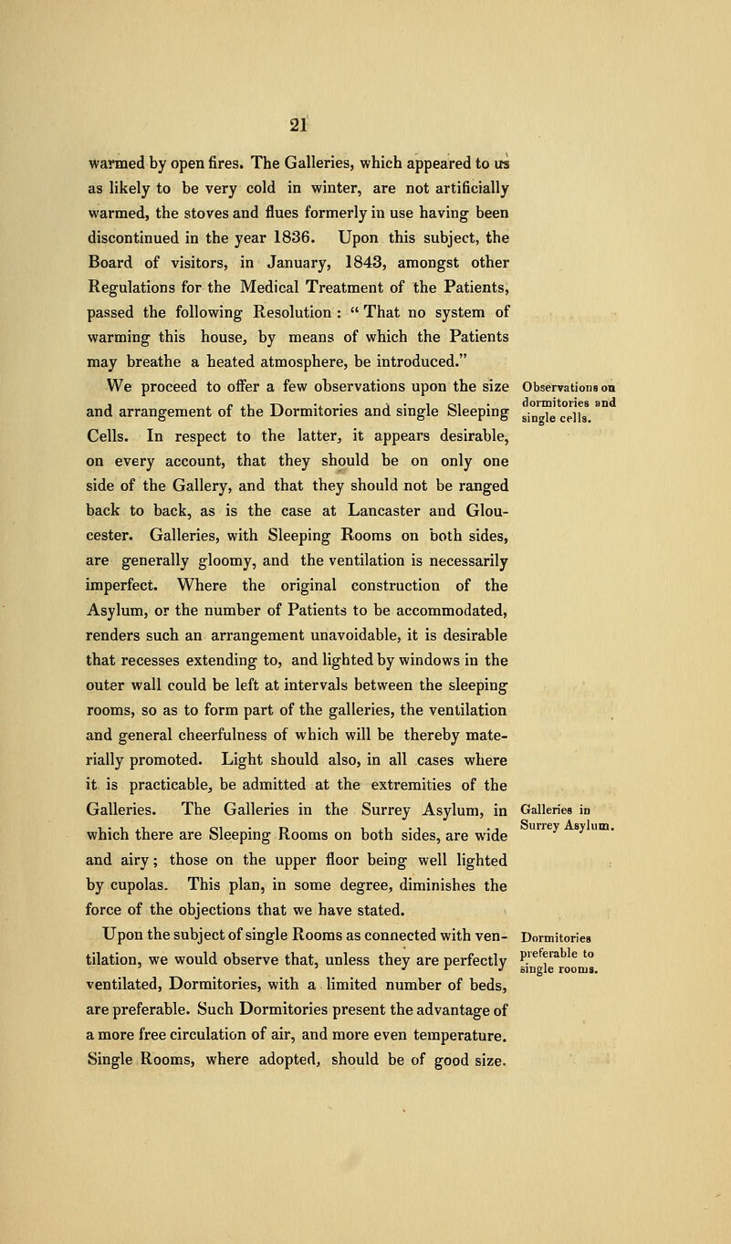 warmed by open fires. The Galleries, which appeared to us as likely to be very cold in winter, are not artificially warmed, the stoves and flues formerly in use having been discontinued in the year 1836. Upon this subject, the Board of visitors, in January, 1843, amongst other Regulations for the Medical Treatment of the Patients, passed the following Resolution :  That no system of warming this house, by means of which the Patients may breathe a heated atmosphere, be introduced. We proceed to offer a few observations upon the size Observations on J i p ^^ T\ -i • J • 1 oi • dormitories snd and arrangement of the Dormitories and single Sleeping ^-^^ ^^jj^ Cells. In respect to the latter, it appears desirable, on every account, that they should be on only one side of the Gallery, and that they should not be ranged back to back, as is the case at Lancaster and Glou- cester. Galleries, with Sleeping Rooms on both sides, are generally gloomy, and the ventilation is necessarily imperfect. Where the original construction of the Asylum, or the number of Patients to be accommodated, renders such an arrangement unavoidable, it is desirable that recesses extending to, and lighted by windows in the outer wall could be left at intervals between the sleeping rooms, so as to form part of the galleries, the ventilation and general cheerfulness of which will be thereby mate- rially promoted. Light should also, in all cases where it is practicable, be admitted at the extremities of the Galleries. The Galleries in the Surrey Asylum, in Galleriea in which thei'e are Sleeping Rooms on both sides, are wide and airy; those on the upper floor being well lighted by cupolas. This plan, in some degree, diminishes the force of the objections that we have stated. Upon the subject of single Rooms as connected with ven- Dormitories tilation, we would observe that, unless they are perfectly P.'^^f ^^^^ ' ' ^ J r J single rooms. ventilated. Dormitories, with a limited number of beds, are preferable. Such Dormitories present the advantage of a more free circulation of air, and more even temperature. Single Rooms, where adopted, should be of good size.