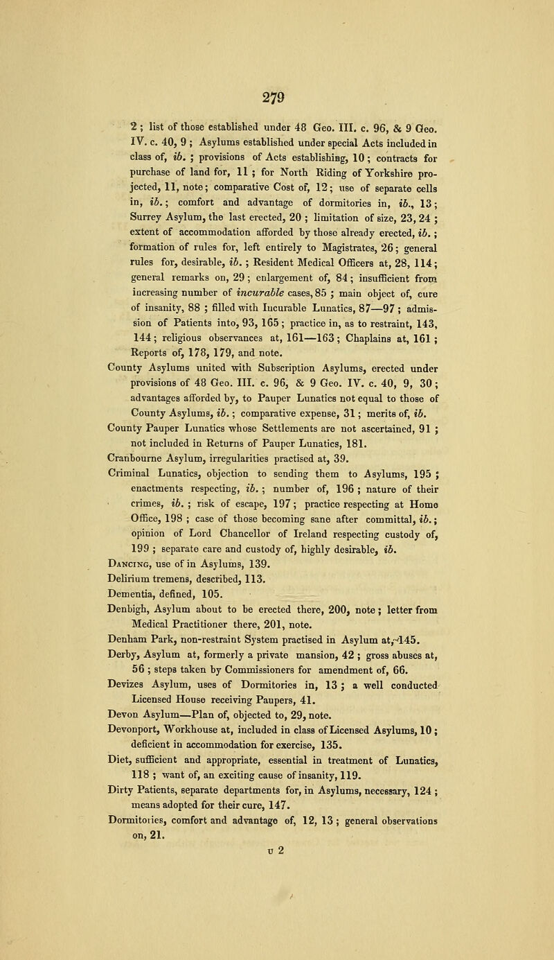 2 ; list of those established under 48 Geo. Ill, c. 96, & 9 Geo. IV. c. 40, 9 ; Asylums established under special Acts included in class of, ib. ; provisions of Acts establishiag, 10; contracts for purchase of land for, 11; for North Riding of Yorkshire pro- jected, 11, note; comparative Cost of, 12; use of separate cells in, ib.; comfort and advantage of dormitories in, ib., 13; Surrey Asylum, the last erected, 20 ; limitation of size, 23, 24 ; extent of accommodation afforded by those already erected, ib.; formation of rules for, left entirely to Magistrates, 26; general rules for, desirable, ib.; Resident Medical Officers at, 28, 114; general remarks on, 29; enlargement of, 84; insufBcient from increasing number of incurable cases, 85 ; main object of, cure of insanity, 88 ; filled with lucurable Lunatics, 87—97 ; admis- sion of Patients into, 93, 165 ; practice in, as to restraint, 143, 144 ; religious observances at, 161—163 ; Chaplains at, 161 ; Reports of, 178, 179, and note. County Asylums united with Subscription Asylums, erected under provisions of 48 Geo. III. c. 96, & 9 Geo. IV. c. 40, 9, 30; advantages afforded by, to Pauper Lunatics not equal to those of County Asylums, ib.; comparative expense, 31; merits of, ib. County Pauper Lunatics whose Settlements are not ascertained, 91 ; not included in Returns of Pauper Lunatics, 181. Craubourne Asylum, irregularities practised at, 39. Criminal Lunatics, objection to sending them to Asylums, 195 ; enactments respecting, ib. ; number of, 196 ; nature of their crimes, ib. ; risk of escape, 197; practice respecting at Home Office, 198 ; case of those becoming sane after committal, ib.; opinion of Lord Chancellor of Ireland respecting custody of, 199 ; separate care and custody of, highly desirable, ib. Dancing, use of in Asylums, 139. Delirium tremens, described, 113. Dementia, defined, 105. Denbigh, Asylum about to be erected there, 200, note; letter from Medical Practitioner there, 201, note. Denham Park, non-restraint System practised in Asylum at,'145. Derby, Asylum at, formerly a private mansion, 42 ; gross abuses at, 56 ; steps taken by Commissioners for amendment of, 66. Devizes Asylum, uses of Dormitories in, 13 ; a well conducted Licensed House receiving Paupers, 41. Devon Asylum—Plan of, objected to, 29, note. Devonport, Workhouse at, included in class of Licensed Asylums, 10; deficient in accommodation for exercise, 135. Diet, sufficient and appropriate, essential in treatment of Lunatics, 118 ; want of, an exciting cause of insanity, 119. Dirty Patients, separate departments for, in Asylums, necessary, 124 ; means adopted for their cure, 147. Dormitoiies, comfort and advantage of, 12, 13; general observations on, 21. u 2