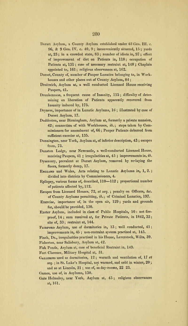 Dorset Asylum, a County Asylum established under 48 Geo. III. c. 96, & 9 Geo. IV. c. 40, 9; inconveniently situated, 15 ; yards at, 23 ; in a crowded state, 83 ; number of idiots in, 97 ; effect of improvement of diet on Patients in, 118; occupation of Patients at, 131; case of necessary restraint at, 148 ; Chaplain appointed to, 161; religious observances at, 162. Dorset, County of, number of Pauper Lunatics belonging to, in Work- houses and other places out of County Asylum, 84 ; Droitwich, Asylum at, a well conducted Licensed House receiving Paupers, 41. Drunkenness, a frequent cause of Insanity, 115; difficulty of deter- mining on liberation of Patients apparently recovered from Insanity induced by, 175. Dryness, importance of in Lunatic Asylums, 16 ; illustrated by case of Dorset Asylum, 17. Duddeston, near Birmingham, Asylum at, formerly a private mansion, 42; connection of with Workhouses, ib.; steps taken by Com- missioners for amendment of, 66 ; Pauper Patients debarred from sufficient exercise at, 135. Dunnington, near York, Asylum at, of inferior description, 43 ; escapes from, 73. Dunston Lodge, near Newcastle, a well-conducted Licensed House, receiving Paupers, 41 ; irregularities at, 45 ; improvements in, ib. Dysentery, prevalent at Dorset Asylum, removed by re-laying the floors, formerly damp, 17. England and Wales, Acts relating to Lunatic Asylums in, 1, 2. ; divided into districts by Commissioners, 4. Epilepsy, various forms of, described, 110—112 ; proportional number of patients affected by, 112. Escapes from Licensed Houses, 72, et seq. ; penalty on Officers, &c. of County Asylums permitting, ib.; of Criminal Lunatics, 197. Exercise, importance of, in the open air, 129 ; yards and grounds for, should be provided, 130. Exeter Asylum, included in class of Public Hospitals, 10 : not fire- proof, 14 ; sum received at, for Private Patients, in 1842, 32; site of, 33 ; restraint at, 144. Fairford Asylum, use of dormitories in, 13 ; well conducted, 41; improvements in, 45 ; non-restraint system practised at, 145. Finch, Dr., irregularities practised in his House, Laverstock, Wilts, 39. Fisherton, near Salisbury, Asylum at, 42, Fish Ponds, Asylum at, case of beneficial Restraint in, 149. Fort Clarence, Military Hospital at, 31. Galleries used as dormitories, 12 ; warmth and ventilation of, \7 et seq.; in St. Luke's Hospital, not warmed, and cold in winter, 20;; and so at Lincoln, 21 ; use of, as day-rooms, 22 23. Games, use of, in Asylums, 130. Gate Helmsley, near York, Asylum at, 43 ; religious observances at, 161.