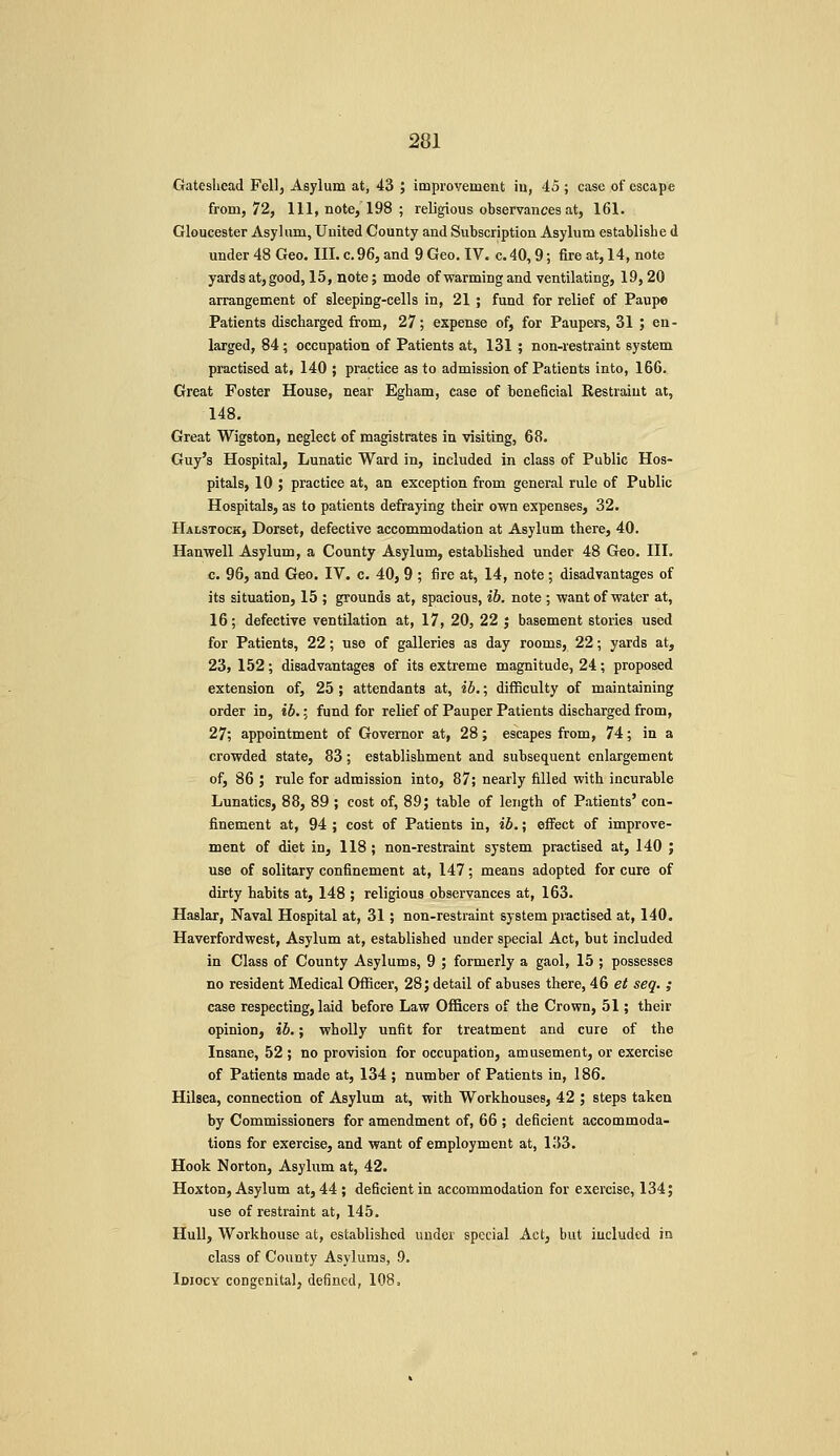 Gateshead Fell, Asylum at, 43 ; improvement iu, 45 ; case of escape from, 72, 111, note, 198 ; religious observances at, 161. Gloucester Asylum, United County and Subscription Asylum establishe d under 48 Geo. III. c. 96, and 9 Geo. IV. c. 40,9; fire at, 14, note yards at, good, 15, note; mode ofwarming and ventilating, 19,20 arrangement of sleeping-cells in, 21 ; fund for relief of Paupo Patients discharged from, 27; expense of, for Paupers, 31 ; en- larged, 84; occupation of Patients at, 131 ; non-restraint system practised at, 140 ; practice as to admission of Patients into, 166. Great Foster House, near Egham, case of beneficial Restraint at, 148. Great Wigston, neglect of magistrates in visiting, 68. Guy's Hospital, Lunatic Ward in, included in class of Public Hos- pitals, 10 ; practice at, an exception from general rule of Public Hospitals, as to patients defraying their own expenses, 32. Halstock, Dorset, defective accommodation at Asylum there, 40. Hanwell Asylum, a County Asylum, established under 48 Geo. III. c. 96, and Geo. I'V. c. 40, 9 ; fire at, 14, note; disadvantages of its situation, 15 ; grounds at, spacious, ib. note ; want of water at, 16; defective ventilation at, 17, 20, 22 ; basement stories used for Patients, 22; use of galleries as day rooms, 22; yards at, 23, 152; disadvantages of its extreme magnitude, 24; proposed extension of, 25 ; attendants at, ib.; difficulty of maintaining order in, ib.; fund for relief of Pauper Patients discharged from, 27; appointment of Governor at, 28; escapes from, 74; in a crowded state, 83; establishment and subsequent enlargement of, 86 ; rule for admission into, 87; nearly filled with incurable Lunatics, 88, 89 ; cost of, 89; table of length of Patients' con- finement at, 94 ; cost of Patients in, ib.; eflrect of improve- ment of diet in, 118 ; non-restraint system practised at, 140 ; use of solitary confinement at, 147; means adopted for cure of dirty habits at, 148 ; religious observances at, 163. Haslar, Naval Hospital at, 31; non-restraint system practised at, 140. Haverfordwest, Asylum at, established under special Act, but included in Class of County Asylums, 9 ; formerly a gaol, 15 ; possesses no resident Medical Officer, 28; detail of abuses there, 4.6 et seq. ; case respecting, laid before Law Officers of the Crown, 51; their opinion, ib.; wholly unfit for treatment and cure of the Insane, 52 ; no provision for occupation, amusement, or exercise of Patients made at, 134 ; number of Patients in, 186. Hilsea, connection of Asylum at, with Workhouses, 42 ; steps taken by Commissioners for amendment of, 66 ; deficient accommoda- tions for exercise, and want of employment at, 133. Hook Norton, Asylum at, 42. Hoxton, Asylum at, 44; deficient in accommodation for exercise, 134; use of restraint at, 145. Hull, Workhouse at, established under special Act, but iucluded in class of County Asylums, 9. Idiocy congenita], defined, 108.