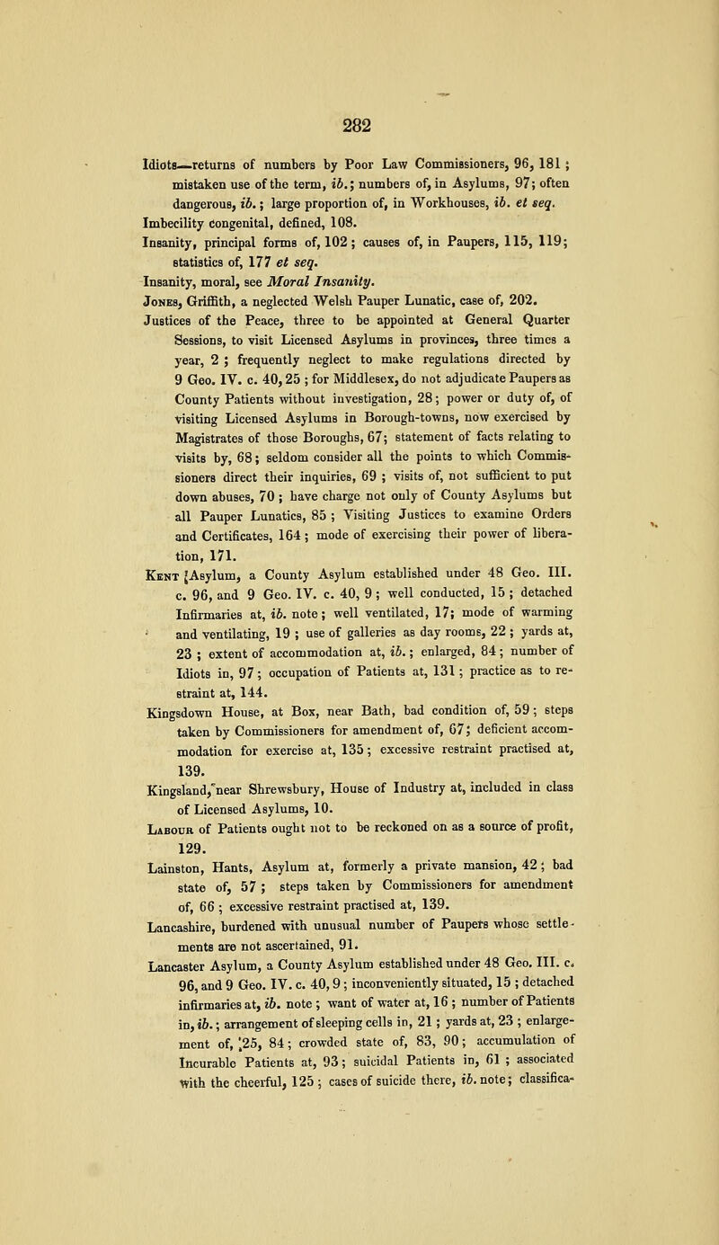 Idiots—returns of numbers by Poor Law Commissioners, 96,181; mistaken use of the term, ib.; numbers of, in Asylums, 97; often dangerous, ib.; large proportion of, in Workhouses, ib. et seq. Imbecility Congenital, defined, 108. Insanity, principal forms of, 102; causes of, in Paupers, 115, 119; statistics of, 177 et seq. Insanity, moral, see Moral Insanity. Jones, Griffith, a neglected Welsh Pauper Lunatic, case of, 202. Justices of the Peace, three to be appointed at General Quarter Sessions, to visit Licensed Asylums in provinces, three times a year, 2 ; frequently neglect to make regulations directed by 9 Geo. IV. c. 40,25 ; for Middlesex, do not adjudicate Paupers as County Patients without investigation, 28; power or duty of, of visiting Licensed Asylums in Borough-towns, now exercised by Magistrates of those Boroughs, 67; statement of facts relating to visits by, 68; seldom consider all the points to which Commis* sioners direct their inquiries, 69 ; visits of, not sufficient to put down abuses, 70 ; have charge not only of County Asylums but all Pauper Lunatics, 85 ; Visiting Justices to examine Orders and Certificates, 164; mode of exercising their power of libera- tion, 171. Kent JAsylum, a County Asylum established under 48 Geo. III. c. 96, and 9 Geo. IV. c. 40, 9 ; well conducted, 15 ; detached Infirmaries at, ib. note; well ventilated, 17; mode of warming ■ and ventilating, 19 ; use of galleries as day rooms, 22 ; yards at, 23 ; extent of accommodation at, ib.; enlarged, 84 ; number of Idiots in, 97; occupation of Patients at, 131; practice as to re straint at, 144. Kingsdown House, at Box, near Bath, bad condition of, 59; steps taken by Commissioners for amendment of, 67; deficient accom- modation for exercise at, 135; excessive restraint practised at, 139. Kingsland,*near Shrewsbury, House of Industry at, included in class of Licensed Asylums, 10. Labour of Patients ought not to be reckoned on as a source of profit, 129. Lainston, Hants, Asylum at, formerly a private mansion, 42; bad state of, 57 ; steps taken by Commissioners for amendment of, 66 ; excessive restraint practised at, 139. Lancashire, burdened with unusual number of Paupers whose settle - ments are not ascertained, 91. Lancaster Asylum, a County Asylum established under 48 Geo, III. c. 96, and 9 Geo. IV. c. 40,9; inconveniently situated, 15 ; detached infirmaries at, ib. note ; want of water at, 16 ; number of Patients in, ib.; arrangement of sleeping cells in, 21; yards at, 23 ; enlarge- ment of, [25, 84; crowded state of, 83, 90; accumulation of Incurable Patients at, 93; suicidal Patients in, 61 ; associated with the cheerful, 125; cases of suicide there, it. note; classifica-