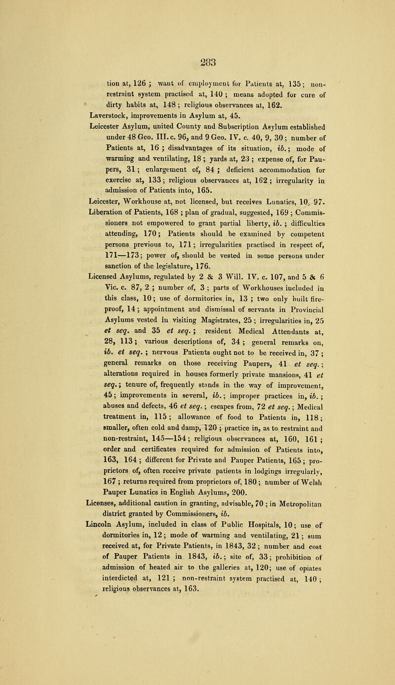 tion at, 126 ; waut of employment for Patients at, 135; non- restraint system practised at, 140 ; means adopted for cure of dirty habits at, 148 ; religious observances at, 162. Laverstock, improvements in Asylum at, 45. Leicester Asylum, united County and Subscription Asylum established under 48 Geo. III.c. 96, and 9 Geo. IV. c. 40, 9, 30; number of Patients at, 16 ; disadvantages of its situation, ib,; mode of warming and ventilating, 18; yards at, 23 ; expense of, for Pau- pers, 31; enlargement of, 84 ; deficient accommodation for exercise at, 133; religious observances at, 162; irregularity in admission of Patients into, 165. Leicester, Workhouse at, not licensed, but receives Lunatics, 10^ 97. Liberation of Patients, 168 ; plan of gradual, suggested, 169 ; Commis- sioners not empowered to grant partial liberty, ib. ; difficulties attending, 170; Patients should be examined by competent persons previous to, 171; irregularities practised in respect of, 171—173; power of, should be vested in some persons under sanction of the legislature, 176. Licensed Asylums, regulated by 2 & 3 Will. IV. c. 107, and 5 & 6 Vic. c. 87, 2 ; number of, 3 ; parts of Workhouses included in this class, 10; use of dormitories in, 13 ; two only built fire- proof, 14; appointment and dismissal of servants in Provincial Asylums vested in visiting Magistrates, 25 ; irregularities in, 25 et seq. and 35 et seq.; resident Medical Attendants at, 28, 113; various descriptions of, 34; general remarks on, ib. et seq. ; nervous Patients ought not to be received in, 37 ; general remarks on those receiving Paupers, 41 et seq.; alterations required in houses formerly private mansions, 41 et seq,; tenure of, frequently stands in the way of improvement, 45; improvements in several, ib.; improper practices in, ib.; abuses and defects, 46 et seq.; escapes from, 72 et seq.; Medical treatment in, 115; allowance of food to Patients in, 118; smaller, often cold and damp, 120 ; practice in, as to restraint and non-restraint, 145—154; religious observances at, 160, 161 ; order and certificates required for admission of Patients into, 163, 164 ; different for Private and Pauper Patients, 165 ; pro- prietors of, often receive private patients in lodgings irregularly, 167 ; returns required from proprietors of, 180; number of Welsh Pauper Lunatics in English Asylums, 200. Licenses, additional caution in granting, advisable, 70 ; in Metropolitan distiict granted by Commissioners, ib. Lincoln Asylum, included in class of Public Hospitals, 10; use of dormitories in, 12; mode of warming and ventilating, 21; sum received at, for Private Patients, in 1843, 32; number and cost of Pauper Patients in 1843, ib.\ site of, 33; prohibition of admission of heated air to the galleries at, 120; use of opiates interdicted at, 121 ; non-restraint system practised at, 140 ; religious observances at, 163.