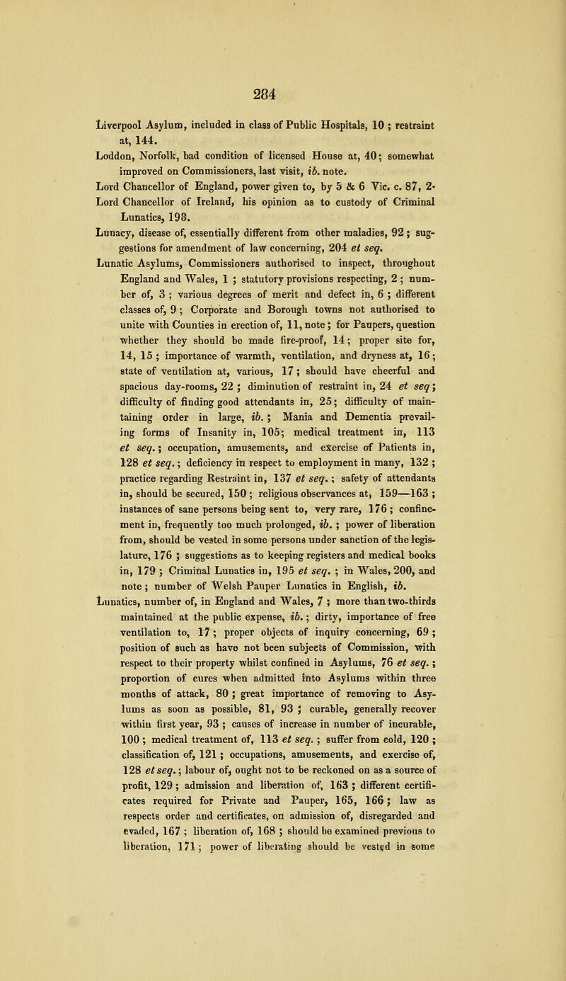 Liverpool Asylum, ineluded in class of Public Hospitals, 10 ; restraint at, 144. Loddon, Norfolk, bad condition of licensed House at, 40; somewhat improved on Commissioners, last visit, ib. note. Lord Chancellor of England, power given to, by 5 & 6 Vic. c. 87, 2- Lord Chancellor of Ireland, his opinion as to custody of Criminal Lunatics, 198. Lunacy, disease of, essentially different from other maladies, 92 ; sug- gestions for amendment of law concerning, 204 et seq. Lunatic Asylums, Commissioners authorised to inspect, throughout England and Wales, 1 ; statutory provisions respecting, 2 ; num- ber of, 3 ; various degrees of merit and defect in, 6 ; different classes of, 9 ; Corporate and Borough towns not authorised to unite with Counties in erection of, 11, note; for Paupers, question •whether they should be made fire-proof, 14; proper site for, 14, 15 ; importance of warmth, ventilation, and dryness at, 16; state of ventilation at, various, 17; should have cheerful and spacious day-rooms, 22 ; diminution of restraint in, 24 et seq; difficulty of finding good attendants in, 25; difficulty of main- taining order in large, ib. ; Mania and Dementia prevail- ing forms of Insanity in, 105; medical treatment in, 113 et seq.; occupation, amusements, and exercise of Patients in, 128 et seq.; deficiency in respect to employment in many, 132 ; practice regarding Restraint in, 137 et seq.; safety of attendants in, should be secured, 150 ; religious observances at, 159—163 ; instances of sane persons being sent to, very rare, 176; confine- ment in, frequently too much prolonged, ib. ; power of liberation from, should be vested in some persons under sanction of the legis- lature, 176 ; suggestions as to keeping registers and medical books in, 179 ; Criminal Lunatics in, 195 et seq. ; in Wales, 200, and note ; number of Welsh Pauper Lunatics in English, ib. Lunatics, number of, in England and Wales, 7 ; more than two-thirds maintained at the public expense, ib.; dirty, importance of free Ventilation to, 17; proper objects of inquiry concerning, 69 ; position of such as have not been subjects of Commission, with respect to their property whilst confined in Asylums, 76 et seq.; proportion of cures when admitted into Asylums within three months of attack, 80 ; great importance of removing to Asy* lums as soon as possible, 81, 93 ; curable, generally recover withiu first year, 93 ; causes of increase in number of incurable, 100 ; medical treatment of, 113 et seq. ; suffer from cold, 120 ; classification of, 121 ; occupations, amusements, and exercise of, 128 etseq.; labour ofj ought not to be reckoned on as a source of profit, 129 ; admission and libeftstion of, 163 ; different certifi- cates required for Private and Pauper, 165, 166 J law as respects order and certificates, on admission of, disregarded and evaded, 167 ; liberation of, 168 ; should be examined previous to liberation, 171; power of liberating should be vested in some