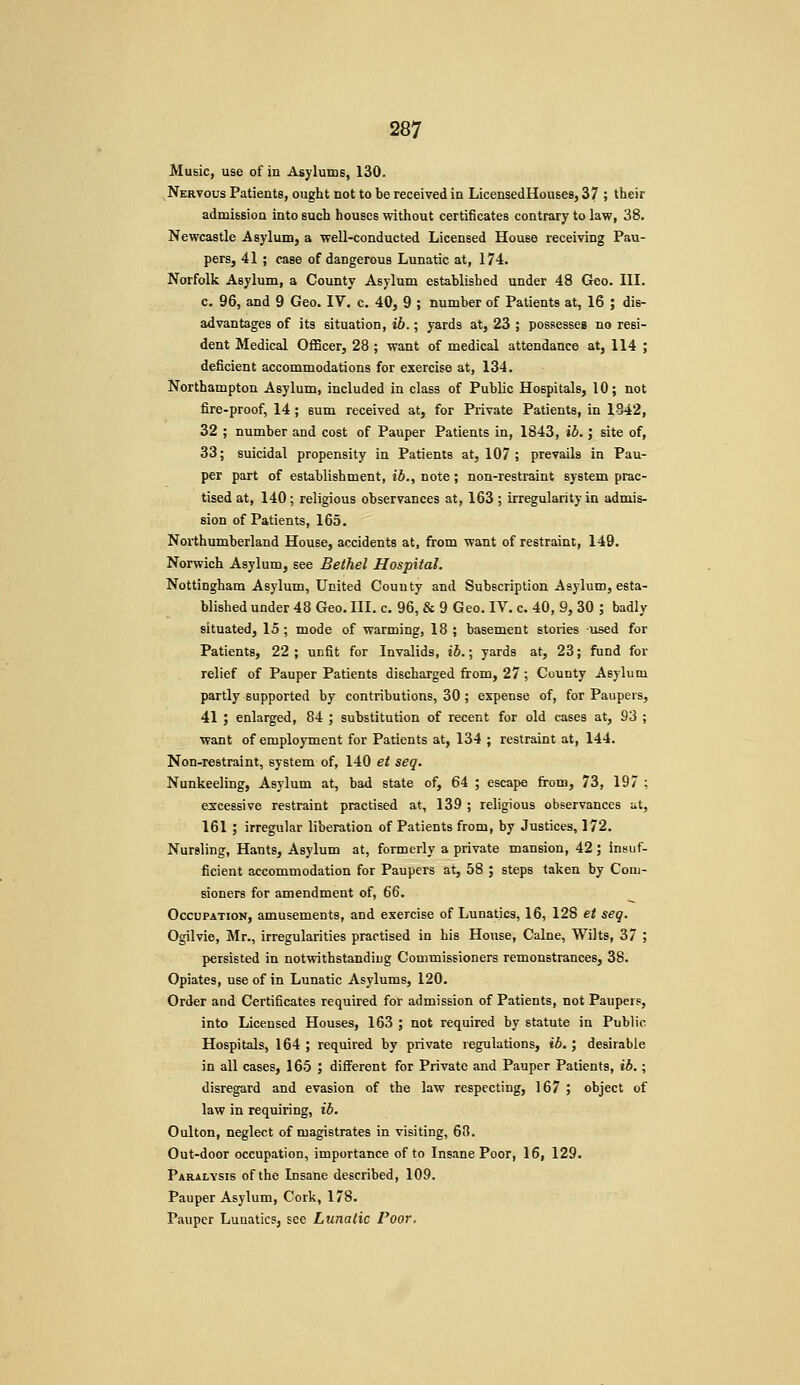 Music, use of in Asylums, 130. Nervous Patients, ought not to be received in LicensedHouses, 37 ; their admission into such houses without certificates contrary to law, 38. Newcastle Asylum, a well-conducted Licensed House receiving Pau- pers, 41 ; case of dangerous Lunatic at, 174. Norfolk Asylum, a County Asylum established under 48 Geo. III. c. 96, and 9 Geo. IV. c. 40, 9 ; number of Patients at, 16 ; dis- advantages of its situation, ib.; yards at, 23 ; possesses no resi- dent Medical Officer, 28 ; want of medical attendance at, 114 ; deficient accommodations for exercise at, 134. Northampton Asylum, included in class of Public Hospitals, 10; not fire-proof, 14 ; sum received at, for Private Patients, in 1-342, 32 ; number and cost of Pauper Patients in, 1843, ib.; site of, 33; suicidal propensity in Patients at, 107 ; prevails in Pau- per part of establishment, ib., note; non-restraint system prac- tised at, 140; religious observances at, 163 ; irregularity in admis- sion of Patients, 165. Northumberland House, accidents at, from want of restraint, 149. Norwich Asylum, see Bethel Hospital. Nottingham Asylum, United County and Subscription Asylum, esta- blished under 48 Geo. III. c. 96, & 9 Geo. IV. c. 40, 9, 30 ; badly situated, 15 ; mode of warming, 18 ; basement stories used for Patients, 22 ; unfit for Invalids, ib.; yards at, 23; fund for relief of Pauper Patients discharged from, 27 ; County Asylum partly supported by contributions, 30 ; expense of, for Paupers, 41 ; enlarged, 84 ; substitution of recent for old cases at, 93 ; want of employment for Patients at, 134 ; restraint at, 144. Non-restraint, system of, 140 et seq. Nunkeeling, Asylum at, bad state of, 64 ; escape from, 73, 197 ; excessive restraint practised at, 139 ; religious observances ut, 161 ; irregular liberation of Patients from, by Justices, 172. Nursling, Hants, Asylum at, formerly a private mansion, 42 ; insuf- ficient accommodation for Paupers at, 58 ; steps taken by Coni- sioners for amendment of, 66. Occupation, amusements, and exercise of Lunatics, 16, 128 et seq. Ogilvie, Mr., irregularities practised in his House, Calne, Wilts, 37 ; persisted in notwithstanding Commissioners remonstrances, 38. Opiates, use of in Lunatic Asylums, 120. Order and Certificates required for admission of Patients, not Paupers, into Licensed Houses, 163 ; not required by statute in Public Hospitals, 164 ; required by private regulations, ib. ; desirable in all cases, 165 ; different for Private and Pauper Patients, ib.; disregard and evasion of the law respecting, 167 ; object of law in requiring, ib. Oulton, neglect of magistrates in visiting, 68. Out-door occupation, importance of to Insane Poor, 16, 129. Paralysis of the Insane described, 109. Pauper Asylum, Cork, 178. Pauper Lunatics, see Lunatic Poor.