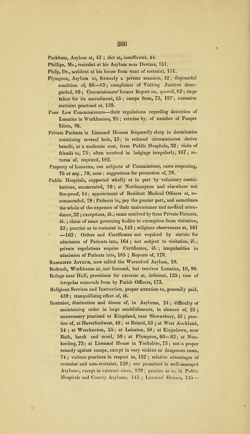 Peckham, Asylum at, 43 ; diet at, insufficient, 44. Phillips, Mr., restraint at his Asylum near Devizes, 151. Philp, Dr., accident at his house from -want of restraint, 151, Plympton, Asylum at, formerly a private mansion, 42; disgraceful condition of, 60—63; complaints of Visiting Justices disre- garded, 60 ; Commissioners' former Report on, quoted, 62 ; steps taken for its amendment, 65 ; escape from, 73, 197; excessive restraint practised at, 139. Poor Law Commissioners—their regulations regarding detention of Lunatics in Workhouses, 95 ; returns by, of number of Pauper Idiots, 96. Private Patients in Licensed Houses frequently sleep in dormitories containing several beds, 13; in reduced circumstances derive benefit, at a moderate cost, from Public Hospitals, 32 ; visits of friends to, 75; often received in lodgings irregularly, 167; re- turns of, required, 182. Property of Lunatics, not subjects of Commissions, cases respecting, 76 et seq., 78, note ; suggestions for protection of, 78. Public Hospitals, supported wholly or in part by voluntary contri- butions, enumerated, 10 ; at Northampton and elsewhere not fire-proof, 14; appointment of Resident Medical Officers at, re- commended, 28 ; Patients in, pay the greater part, and sometimes the whole of the expenses of their maintenance and medical atten- dance, 32 ; exceptions, ib.; sums received by from Private Patients, ib.; claim of some governing bodies to exemption from visitation, 33; practice as to restraint in, 143 ; religious observances at, 161 J —163; Orders and Certificates not required by statute for admission of Patients into, 164 ; not subject to visitation, ib.\ private regulations require Certificates, ib.; irregularities in admission of Patients into, 165 ; Reports of, 178. Radcliffe Asylum, now called the Warnefurd Asylum, 10. Redruth, Workhouse at, not licensed, but receives Lunatics, 10, 98, Refuge near Hull, provisions for exercise at, deficient, 135 ; case of irregular removals from by Parish Officers, 173. Religious Services and Instruction, proper attention to, generally paid, 459 ; tranquillising effect of, ib. Restraint, diminution and disuse of, in Asylums, 24 ; difficulty of maintaining order in large establishments, in absence of, 25 ; unnecessary practised at Kingsland, near Shrewsbury, 43 ; prac- tice of, at Haverfordwest, 48 ; at Bristol, 53 ; at West Auckland, 54 ; at Wreckenton, 55; at Lainston, 58; at Kingsdown, near Bath, harsh and cruel, 59; at Plympton, 60—63; at Nun- keeling, 73; at Licensed House in Yorkshire, 73; not a proper remedy against escape, except in very violent or dangerous eases, 74 J various practices in respect to, 137 ; relative advantages of restraint and non-restraint, 138 ; not permitted in well-managed Asylums, except in extreme cases, 139 ; practice as to, in Public Hospitals aud County Asyhmis, 143 ; Licensed Houses, 145—