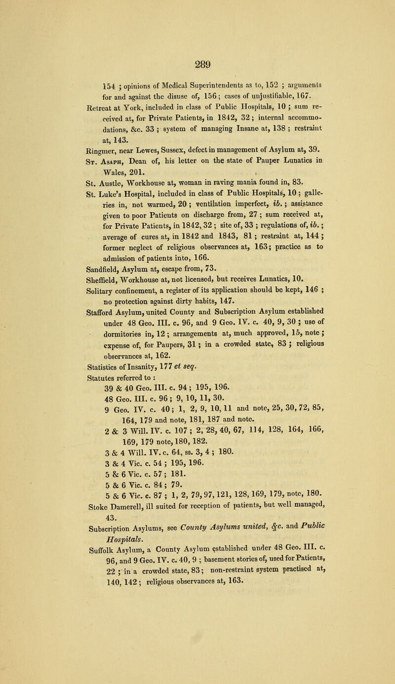 154 ; opinions of Medical Superintendents as to, 152 ; arguments for and against the disuse of, 156; cases of unjustifiable, 167. Retreat at York, included in class of Public Hospitals, 10 ; sum re- ceived at, for Private Patients, in 1842, 32 ; internal accommo- dations, &c. 33 ; system of managing Insane at, 138 ; restraint at, 143. Ringmer, near Lewes, Sussex, defect in management of Asylum at, 39. St. Asaph, Dean of, his letter on the state of Pauper Lunatics in Wales, 201. St. Austle, Workhouse at, woman in raving mania found in, 83. St. Luke's Hospital, included in class of Public Hospitals, 10 ; galle- ries in, not warmed, 20 ; ventilation imperfect, ib.; assistance given to poor Patients on discharge from, 27; sum received at, for Private Patients, in 1842,32; site of, 33 ; regulations of, ib.; average of cures at, in 1842 and 1843, 81; restraint at, 144 ; former neglect of religious observances at, 163; practice as to admission of patients into, 166. Sandfield, Asylum at, escape from, 73. Sheffield, Workhouse at, not licensed, but receives Lunatics, 10. Solitary confinement, a register of its application should be kept, 146 ; no protection against dirty habits, 147. Stafford Asylum, united County and Subscription Asylum established under 48 Geo. III. c. 96, and 9 Geo. IV. c. 40, 9, 30 ; use of dormitories in, 12 ; arrangements at, much approved, 15, note ; expense of, for Paupers, 31; in a crowded state, 83 ; religious observances at, 162. Statistics of Insanity, 177 et seq. Statutes referred to : 39 & 40 Geo. III. c. 94 ; 195, 196. 48 Geo. HI. c 96 ; 9, 10, 11, 30. 9 Geo. IV. c. 40; 1, 2, 9, 10,11 and note, 25, 30,72, 85, 164, 179 and note, 181, 187 and note. 2 & 3 Will. IV. c. 107 ; 2, 28, 40, 67, 114, 128, 164, 166, 169, 179 note, 180, 182. 3 & 4 Will. IV. c. 64, ss. 3, 4 ; 180. 3 & 4 Vic. c. 54 ; 195, 196. 5 & 6 Vic. c. 57 ; 181. 5 86 6 Vic. c. 84 ; 79. 5 & 6 Vic. c. 87 ; 1, 2, 79,97,121, 128,169, 179, note, 180. Stoke Damerell, ill suited for reception of patients, but well managed, 43. Subscription Asylums, see Counly Asylums united, ^c. and Public Hospitals. Suffolk Asylum, a County Asylum established under 48 Geo. III. c. 96, and 9 Geo. IV. c. 40, 9 ; basement stories of, used for Patients, 22; in a crowded state, 83; non-restraint system practised at, 140, 142; religious observances at, 163.