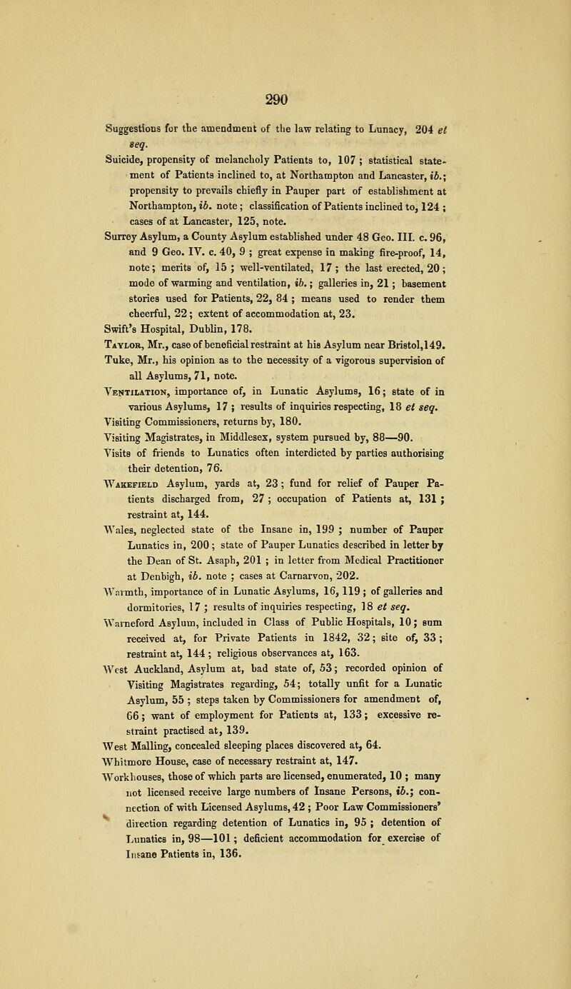 Suggestions for the amendment of the law relating to Lunacy, 204 et ieq. Suicide, propensity of melancholy Patients to, 107 ; statistical state- ment of Patients inclined to, at Northampton and Lancaster, iJ.; propensity to prevails chiefly in Pauper part of establishment at Northampton, ib. note; classification of Patients inclined to, 124 ; cases of at Lancaster, 125, note. Surrey Asylum, a County Asylum established under 48 Geo. III. c. 96, and 9 Geo. IV. c. 40, 9 ; great expense in making fire-proof, 14, note; merits of, 15; well-ventilated, 17; the last erected, 20; mode of warming and ventilation, ib.; galleries in, 21; basement stories used for Patients, 22, 84 ; means used to render them cheerful, 22; extent of accommodation at, 23. Swift's Hospital, Dublin, 178. Taylor, Mr., case of beneficial restraint at his Asylum near Bri8tol,149. Tuke, Mr., his opinion as to the necessity of a vigorous supervision of all Asylums, 71, note. Ventilation, importance of, in Lunatic Asylums, 16; state of in various Asylums, 17 ; results of inquiries respecting, 18 e< seq. Visiting Commissioners, returns by, 180. Visiting Magistrates, in Middlesex, system pursued by, 88—90. Visits of friends to Lunatics often interdicted by parties authorising their detention, 76. Wakefield Asylum, yards at, 23 ; fund for relief of Pauper Pa- tients discharged from, 27 ; occupation of Patients at, 131; restraint at, 144. Wales, neglected state of the Insane in, 199 ; number of Pauper Lunatics in, 200; state of Pauper Lunatics described in letter by the Dean of St. Asaph, 201 ; in letter from Medical Practitioner at Denbigh, ib. note ; cases at Carnarvon, 202. Wnrmth, importance of in Lunatic Asylums, 16,119 ; of galleries and dormitories, 17 ; results of inquiries respecting, 18 ef seq. Warneford Asylum, included in Class of Public Hospitals, 10; sum received at, for Private Patients in 1842, 32; site of, 33; restraint at, 144 ; religious observances at, 163. West Auckland, Asylum at, bad state of, 53; recorded opinion of Visiting Magistrates regarding, 54; totally unfit for a Lunatic Asylum, 55 ; steps taken by Commissioners for amendment of, 66; want of employment for Patients at, 133; excessive re- straint practised at, 139. West Mailing, concealed sleeping places discovered at, 64. Whitmore House, case of necessary restraint at, 147. Workhouses, those of which parts are licensed, enumerated, 10 ; many not licensed receive large numbers of Insane Persons, ib.', con- nection of with Licensed Asylums, 42 ; Poor Law Commissioners* direction regarding detention of Lunatics in, 95 ; detention of Lunatics in, 98—101; deficient accommodation for exercise of Insane Patients in, 136.