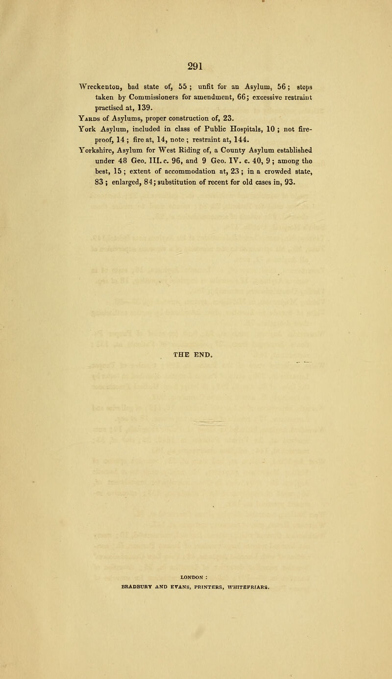 Wreckentou, bad state of, 55 ; unfit for an Asylum, 56; stops taken by CommissionerB for amendment, 66; excessive restraint practised at, 139. Yards of Asylums, proper construction of, 23. York Asylum, included in class of Public Hospitals, 10 ; not fire- proof, 14 ; fire at, 14, note ; restraint at, 144. Yorkshire, Asylum for West Riding of, a County Asylum established under 48 Geo. III. c. 96, and 9 Geo. IV. c. 40, 9; among the best, 15; extent of accommodation at, 23; in a crowded state, 83 ; enlarged, 84; substitution of recent for old cases in, 93. THE END, LONDON : BRADBURY AND EVANS, PRINTERS, WHITEPRFARS.