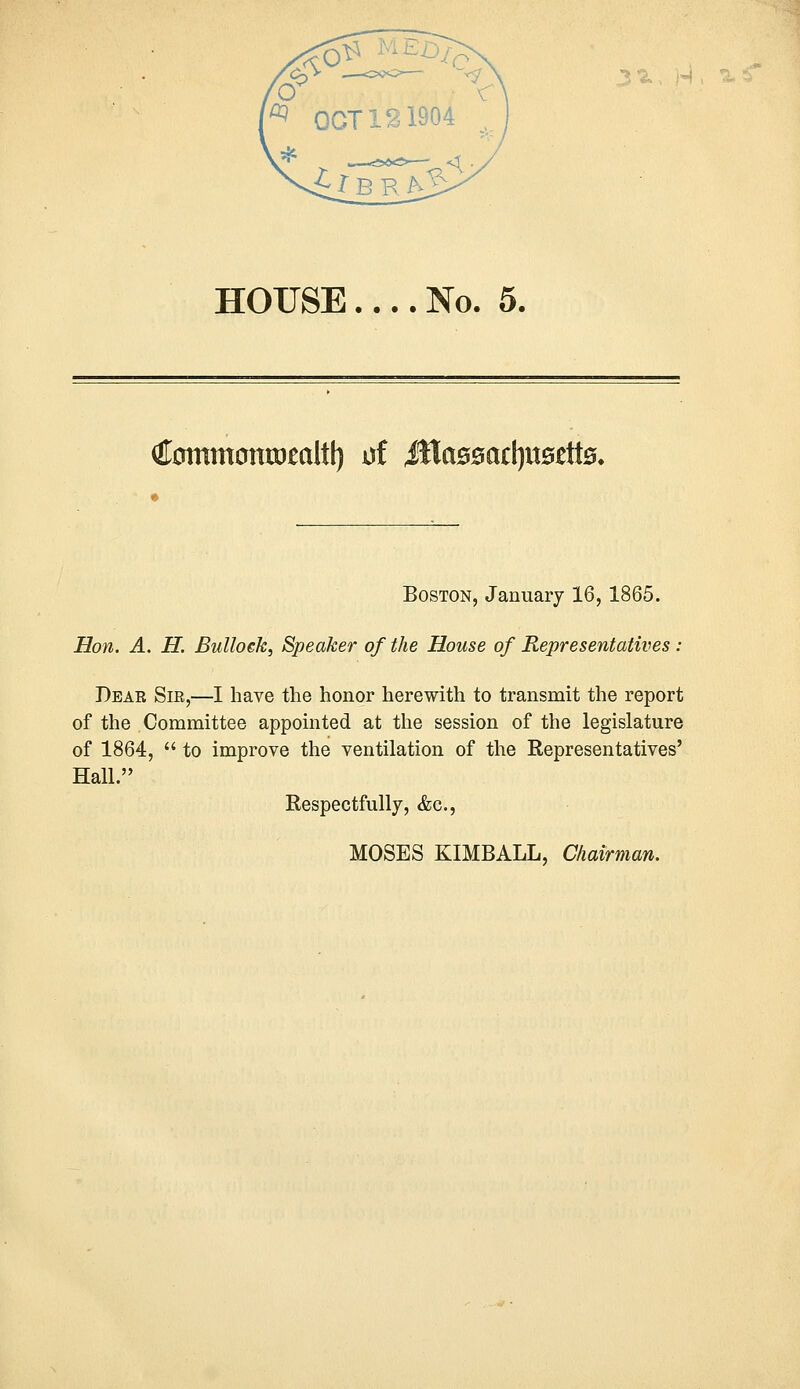 HOUSE.... No. 5. Cmttmowoealtl) uf iWctBMctyuseitB. Boston, January 16, 1865. Hon. A. H. Bullock, Speaker of the House of Representatives : Dear Sie,—I have the honor herewith to transmit the report of the Committee appointed at the session of the legislature of 1864,  to improve the ventilation of the Representatives' Hall. Respectfully, &c., MOSES KIMBALL, Chairman.