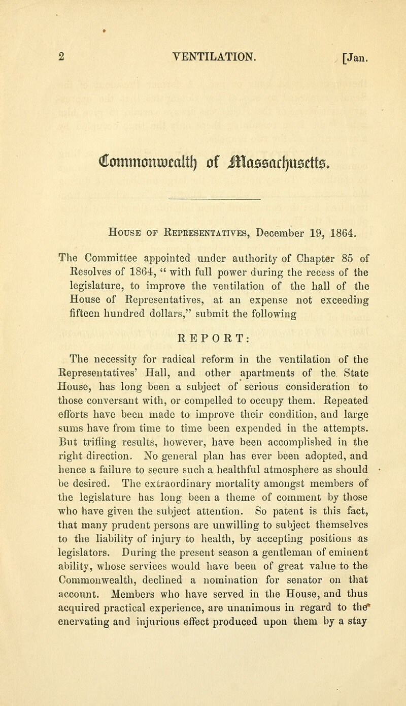 (Homtitomnmli!) of JllaB£acl)it0di0, House of Repkesentatives, December 19, 1864. The Committee appointed under authority of Chapter 85 of Resolves of 1864,  with full power during the recess of the legislature, to improve the ventilation of the hall of the House of Representatives, at an expense not exceeding fifteen hundred dollars, submit the following REPORT: The necessity for radical reform in the ventilation of the Representatives' Hall, and other apartments of the State House, has long been a subject of serious consideration to those conversant with, or compelled to occupy them. Repeated efforts have been made to improve their condition, and large sums have from time to time been expended in the attempts. But trifling results, however, have been accomplished in the right direction. No general plan has ever been adopted, and hence a failure to secure such a healthful atmosphere as should be desired. The extraordinary mortality amongst members of the legislature has long been a theme of comment by those who have given the subject attention. So patent is this fact, that many prudent persons are unwilling to subject themselves to the liability of injury to health, by accepting positions as legislators. During the present season a gentleman of eminent ability, whose services would have been of great value to the Commonwealth, declined a nomination for senator on that account. Members who have served in the House, and thus acquired practical experience, are unanimous in regard to the* enervating and injurious effect produced upon them by a stay