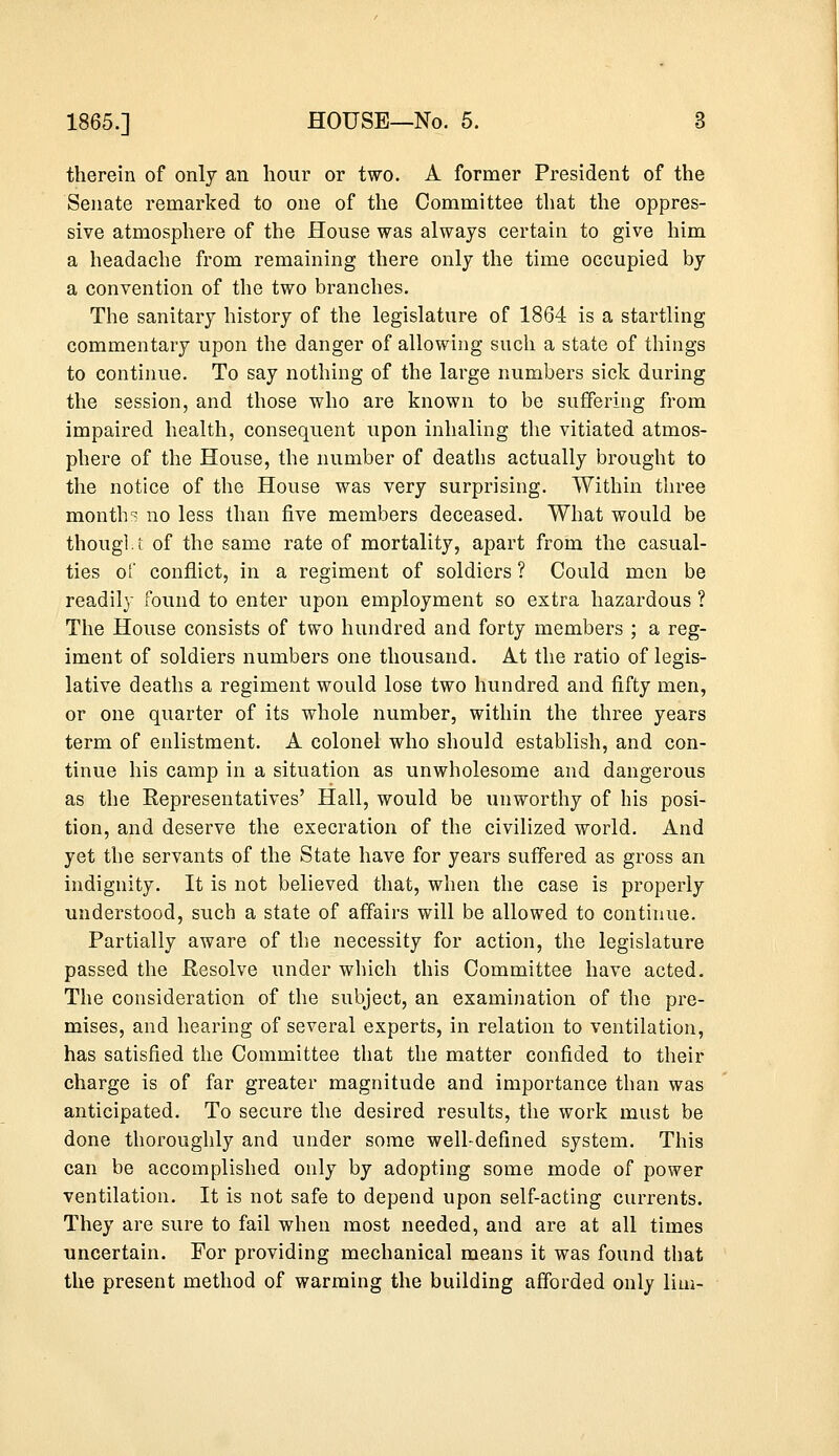 therein of only an hour or two. A former President of the Senate remarked to one of the Committee that the oppres- sive atmosphere of the House was always certain to give him a headache from remaining there only the time occupied by a convention of the two branches. The sanitary history of the legislature of 1864 is a startling commentary upon the danger of allowing such a state of things to continue. To say nothing of the large numbers sick during the session, and those who are known to be suffering from impaired health, consequent upon inhaling the vitiated atmos- phere of the House, the number of deaths actually brought to the notice of the House was very surprising. Within three months no less than five members deceased. What would be thought of the same rate of mortality, apart from the casual- ties of conflict, in a regiment of soldiers ? Could men be readily found to enter upon employment so extra hazardous ? The House consists of two hundred and forty members ; a reg- iment of soldiers numbers one thousand. At the ratio of legis- lative deaths a regiment would lose two hundred and fifty men, or one quarter of its whole number, within the three years term of enlistment. A colonel who should establish, and con- tinue his camp in a situation as unwholesome and dangerous as the Representatives' Hall, would be unworthy of his posi- tion, and deserve the execration of the civilized world. And yet the servants of the State have for years suffered as gross an indignity. It is not believed that, when the case is properly understood, such a state of affairs will be allowed to continue. Partially aware of the necessity for action, the legislature passed the Resolve under which this Committee have acted. The consideration of the subject, an examination of the pre- mises, and hearing of several experts, in relation to ventilation, has satisfied the Committee that the matter confided to their charge is of far greater magnitude and importance than was anticipated. To secure the desired results, the work must be done thoroughly and under some well-defined system. This can be accomplished only by adopting some mode of power ventilation. It is not safe to depend upon self-acting currents. They are sure to fail when most needed, and are at all times uncertain. For providing mechanical means it was found that the present method of warming the building afforded only lim-