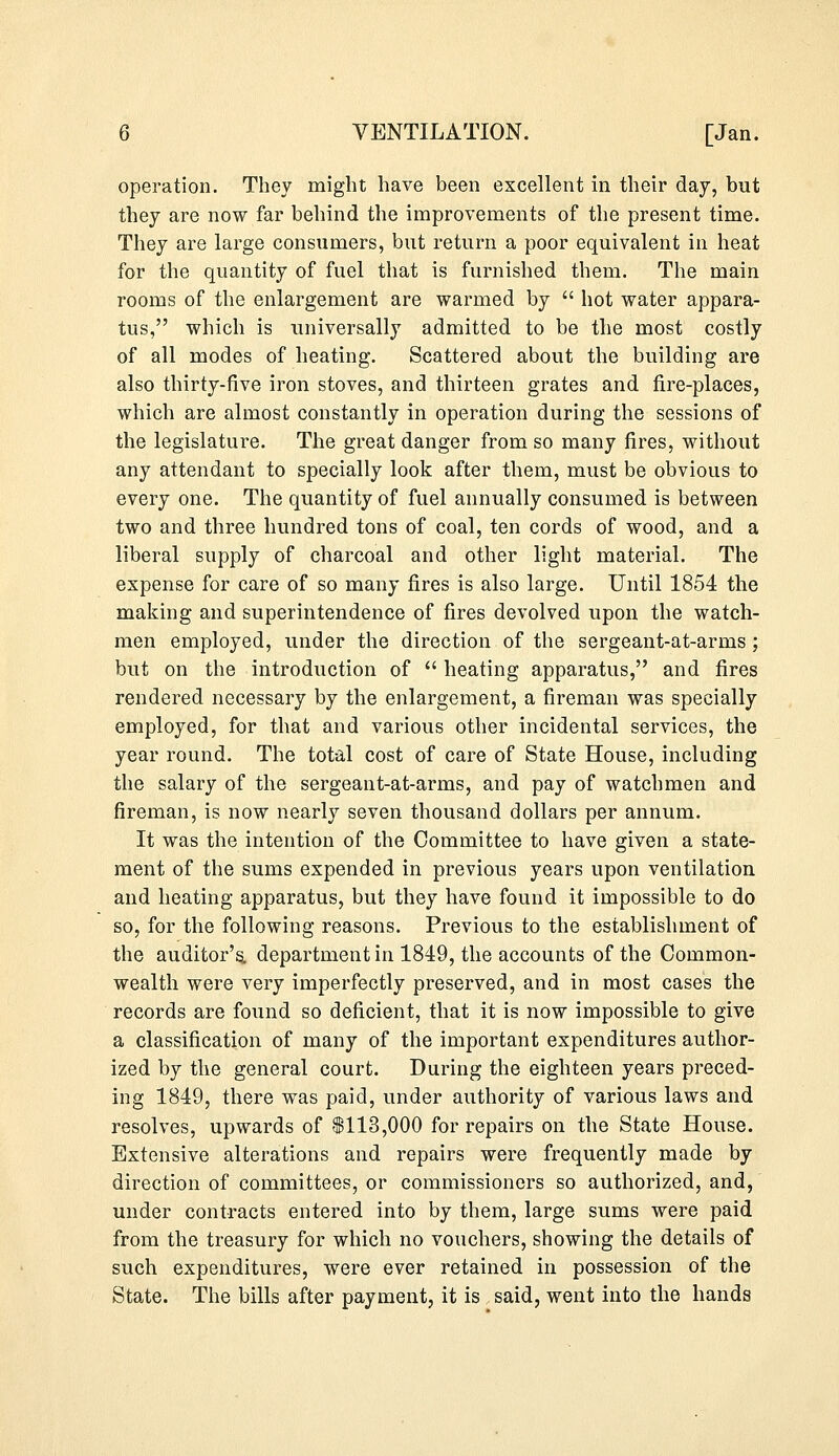 operation. They might have been excellent in their day, but they are now far behind the improvements of the present time. They are large consumers, but return a poor equivalent in heat for the quantity of fuel that is furnished them. The main rooms of the enlargement are warmed by  hot water appara- tus, which is universally admitted to be the most costly of all modes of heating. Scattered about the building are also thirty-five iron stoves, and thirteen grates and fire-places, which are almost constantly in operation during the sessions of the legislature. The great danger from so many fires, without any attendant to specially look after them, must be obvious to every one. The quantity of fuel annually consumed is between two and three hundred tons of coal, ten cords of wood, and a liberal supply of charcoal and other light material. The expense for care of so many fires is also large. Until 1854 the making and superintendence of fires devolved upon the watch- men employed, under the direction of the sergeant-at-arms ; but on the introduction of  heating apparatus, and fires rendered necessary by the enlargement, a fireman was specially employed, for that and various other incidental services, the year round. The total cost of care of State House, including the salary of the sergeant-at-arms, and pay of watchmen and fireman, is now nearly seven thousand dollars per annum. It was the intention of the Committee to have given a state- ment of the sums expended in previous years upon ventilation and heating apparatus, but they have found it impossible to do so, for the following reasons. Previous to the establishment of the auditor's, department in 1849, the accounts of the Common- wealth were very imperfectly preserved, and in most cases the records are found so deficient, that it is now impossible to give a classification of many of the important expenditures author- ized by the general court. During the eighteen years preced- ing 1849, there was paid, under authority of various laws and resolves, upwards of $113,000 for repairs on the State House. Extensive alterations and repairs were frequently made by direction of committees, or commissioners so authorized, and, under contracts entered into by them, large sums were paid from the treasury for which no vouchers, showing the details of such expenditures, were ever retained in possession of the State. The bills after payment, it is said, went into the hands