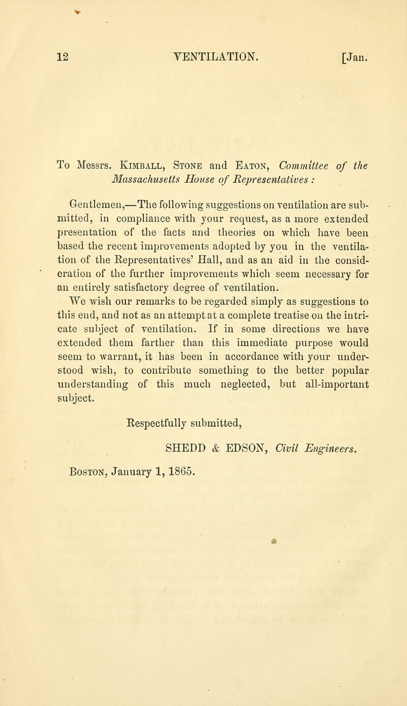 To Messrs. Kimball, Stone and Eaton, Committee of the Massachusetts House of Representatives : Gentlemen,—The following suggestions on ventilation are sub- mitted, in compliance with your request, as a more extended presentation of the facts and theories on which have been based the recent improvements adopted by you in the ventila- tion of the Representatives' Hall, and as an aid in the consid- eration of the further improvements which seem necessary for an entirely satisfactory degree of ventilation. We wish our remarks to be regarded simply as suggestions to this end, and not as an attempt at a complete treatise on the intri- cate subject of ventilation. If in some directions we have extended them farther than this immediate purpose would seem to warrant, it has been in accordance with your under- stood wish, to contribute something to the better popular understanding of this much neglected, but all-important subject. Respectfully submitted, SHEDD & EDSON, Civil Engineers. Boston, January 1,1865.