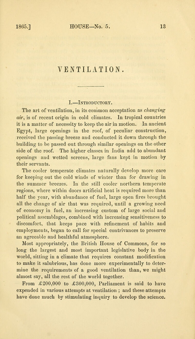 VENTILATION. I.—Introductory. The art of ventilation, in its common acceptation as changing air, is of recent origin in cold climates. In tropical countries it is a matter of necessity to keep the air in motion. In ancient Egypt, large openings in the roof, of peculiar construction, received the passing breeze and conducted it down through the building to be passed out through similar openings on the other side of the roof. The higher classes in India add to abundant openings and wetted screens, large fans kept in motion by their servants. The cooler temperate climates naturally develop more care for keeping out the cold winds of winter than for drawing in the summer breezes. In the still cooler northern temperate regions, where within doors artificial heat is required more than half the year, with abundance of fuel, large open fires brought all the change of air that was required, until a growing need of economy in fuel, an increasing custom of large social and political assemblages, combined with increasing sensitiveness to discomfort, that keeps pace with refinement of habits and employments, began to call for special contrivances to preserve an agreeable and healthful atmosphere. Most appropriately, the British House of Commons, for so long the largest and most important legislative body in the world, sitting in a climate that requires constant modification to make it salubrious, has done more experimentally to deter- mine the requirements of a good ventilation than, we might almost say, all the rest of the world together. From £200,000 to £300,000, Parliament is said to have expended in various attempts at ventilation ; and these attempts have done much by stimulating inquiry to develop the science.