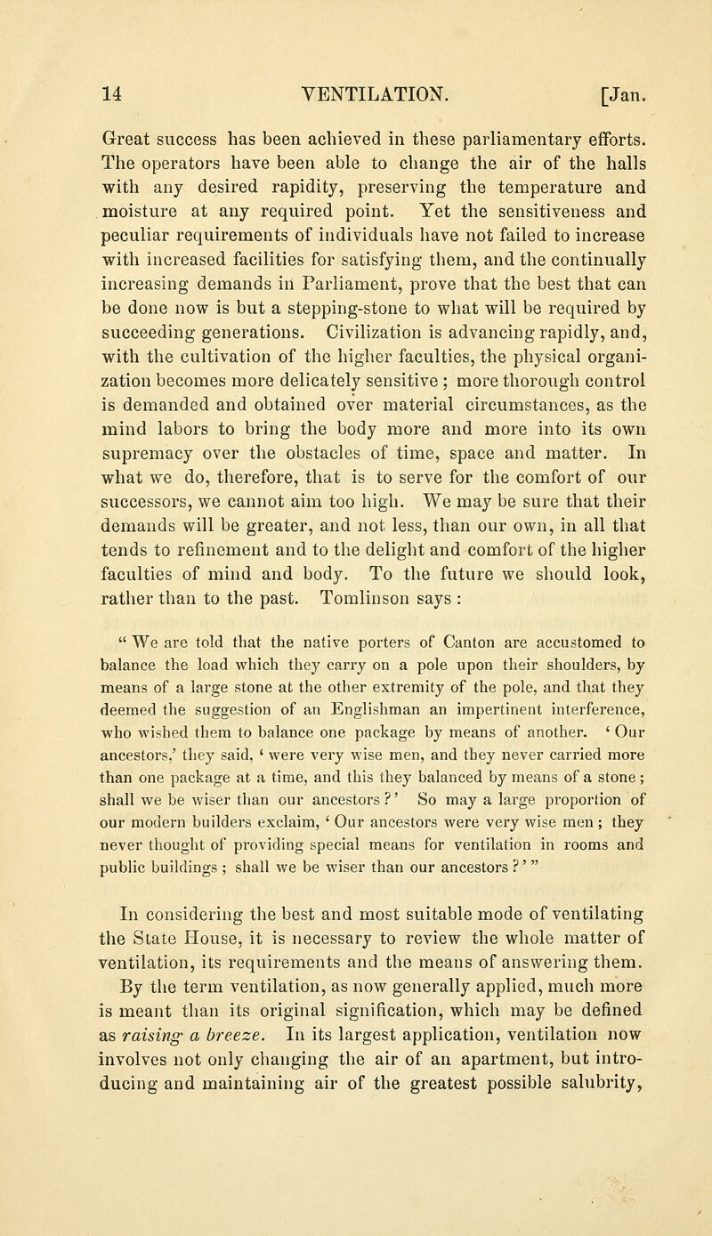 Great success has been achieved in these parliamentary efforts. The operators have been able to change the air of the halls with any desired rapidity, preserving the temperature and moisture at any required point. Yet the sensitiveness and peculiar requirements of individuals have not failed to increase with increased facilities for satisfying them, and the continually increasing demands in Parliament, prove that the best that can be done now is but a stepping-stone to what will be required by succeeding generations. Civilization is advancing rapidly, and, with the cultivation of the higher faculties, the physical organi- zation becomes more delicately sensitive ; more thorough control is demanded and obtained over material circumstances, as the mind labors to bring the body more and more into its own supremacy over the obstacles of time, space and matter. In what we do, therefore, that is to serve for the comfort of our successors, we cannot aim too high. We may be sure that their demands will be greater, and not less, than our own, in all that tends to refinement and to the delight and comfort of the higher faculties of mind and body. To the future we should look, rather than to the past. Tomlinson says :  We are told that the native porters of Canton are accustomed to balance the load which they carry on a pole upon their shoulders, by means of a large stone at the other extremity of the pole, and that they deemed the suggestion of an Englishman an impertinent interference, who wished them to balance one package by means of another. ' Our ancestors,' they said, ' were very wise men, and they never carried more than one package at a time, and this they balanced by means of a stone; shall we be wiser than our ancestors ?' So may a large proportion of our modern builders exclaim, ' Our ancestors were very wise men ; they never thought of providing special means for ventilation in rooms and public buildings ; shall we be wiser than our ancestors ?'' In considering the best and most suitable mode of ventilating the State House, it is necessary to review the whole matter of ventilation, its requirements and the means of answering them. By the term ventilation, as now generally applied, much more is meant than its original signification, which may be defined as raising a breeze. In its largest application, ventilation now involves not only changing the air of an apartment, but intro- ducing and maintaining air of the greatest possible salubrity,