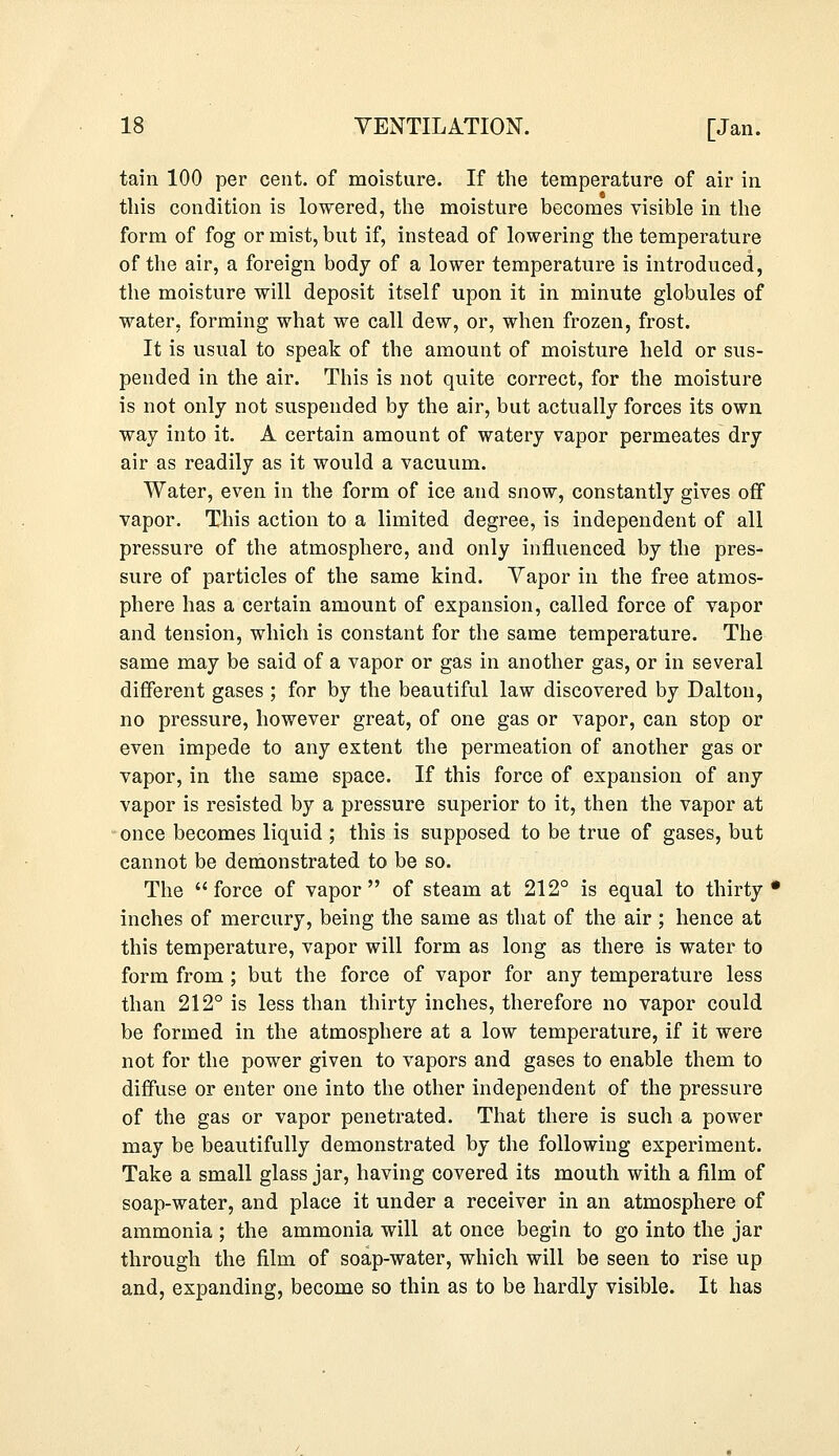 tain 100 per cent, of moisture. If the temperature of air in this condition is lowered, the moisture becomes visible in the form of fog or mist, but if, instead of lowering the temperature of the air, a foreign body of a lower temperature is introduced, the moisture will deposit itself upon it in minute globules of water, forming what we call dew, or, when frozen, frost. It is usual to speak of the amount of moisture held or sus- pended in the air. This is not quite correct, for the moisture is not only not suspended by the air, but actually forces its own way into it. A certain amount of watery vapor permeates dry air as readily as it would a vacuum. Water, even in the form of ice and snow, constantly gives off vapor. This action to a limited degree, is independent of all pressure of the atmosphere, and only influenced by the pres- sure of particles of the same kind. Vapor in the free atmos- phere has a certain amount of expansion, called force of vapor and tension, which is constant for the same temperature. The same may be said of a vapor or gas in another gas, or in several different gases ; for by the beautiful law discovered by Dalton, no pressure, however great, of one gas or vapor, can stop or even impede to any extent the permeation of another gas or vapor, in the same space. If this force of expansion of any vapor is resisted by a pressure superior to it, then the vapor at once becomes liquid ; this is supposed to be true of gases, but cannot be demonstrated to be so. The  force of vapor  of steam at 212° is equal to thirty • inches of mercury, being the same as that of the air; hence at this temperature, vapor will form as long as there is water to form from ; but the force of vapor for any temperature less than 212° is less than thirty inches, therefore no vapor could be formed in the atmosphere at a low temperature, if it were not for the power given to vapors and gases to enable them to diffuse or enter one into the other independent of the pressure of the gas or vapor penetrated. That there is such a power may be beautifully demonstrated by the following experiment. Take a small glass jar, having covered its mouth with a film of soap-water, and place it under a receiver in an atmosphere of ammonia ; the ammonia will at once begin to go into the jar through the film of soap-water, which will be seen to rise up and, expanding, become so thin as to be hardly visible. It has