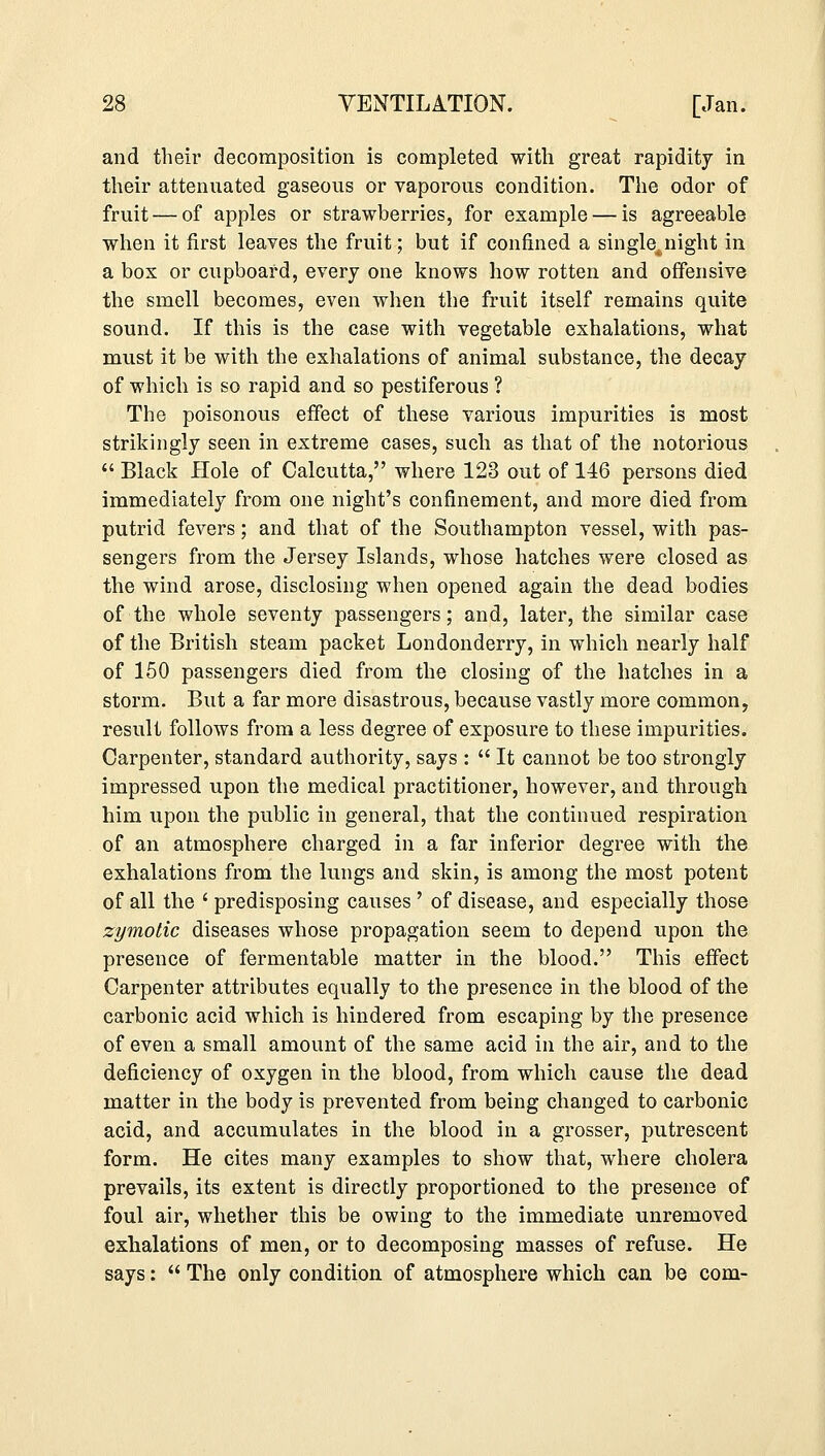 and their decomposition is completed with great rapidity in their attenuated gaseous or vaporous condition. The odor of fruit — of apples or strawberries, for example — is agreeable when it first leaves the fruit; but if confined a single^,night in a bos or cupboard, every one knows how rotten and offensive the smell becomes, even when the fruit itself remains quite sound. If this is the case with vegetable exhalations, what must it be with the exhalations of animal substance, the decay of which is so rapid and so pestiferous ? The poisonous effect of these various impurities is most strikingly seen in extreme cases, such as that of the notorious  Black Hole of Calcutta, where 123 out of 146 persons died immediately from one night's confinement, and more died from putrid fevers; and that of the Southampton vessel, with pas- sengers from the Jersey Islands, whose hatches were closed as the wind arose, disclosing when opened again the dead bodies of the whole seventy passengers; and, later, the similar case of the British steam packet Londonderry, in which nearly half of 150 passengers died from the closing of the hatches in a storm. But a far more disastrous, because vastly more common, result follows from a less degree of exposure to these impurities. Carpenter, standard authority, says :  It cannot be too strongly impressed upon the medical practitioner, however, and through him upon the public in general, that the continued respiration of an atmosphere charged in a far inferior degree with the exhalations from the lungs and skin, is among the most potent of all the ' predisposing causes ' of disease, and especially those zymotic diseases whose propagation seem to depend upon the presence of fermentable matter in the blood. This effect Carpenter attributes equally to the presence in the blood of the carbonic acid which is hindered from escaping by the presence of even a small amount of the same acid in the air, and to the deficiency of oxygen in the blood, from which cause the dead matter in the body is prevented from being changed to carbonic acid, and accumulates in the blood in a grosser, putrescent form. He cites many examples to show that, where cholera prevails, its extent is directly proportioned to the presence of foul air, whether this be owing to the immediate unremoved exhalations of men, or to decomposing masses of refuse. He says:  The only condition of atmosphere which can be com-