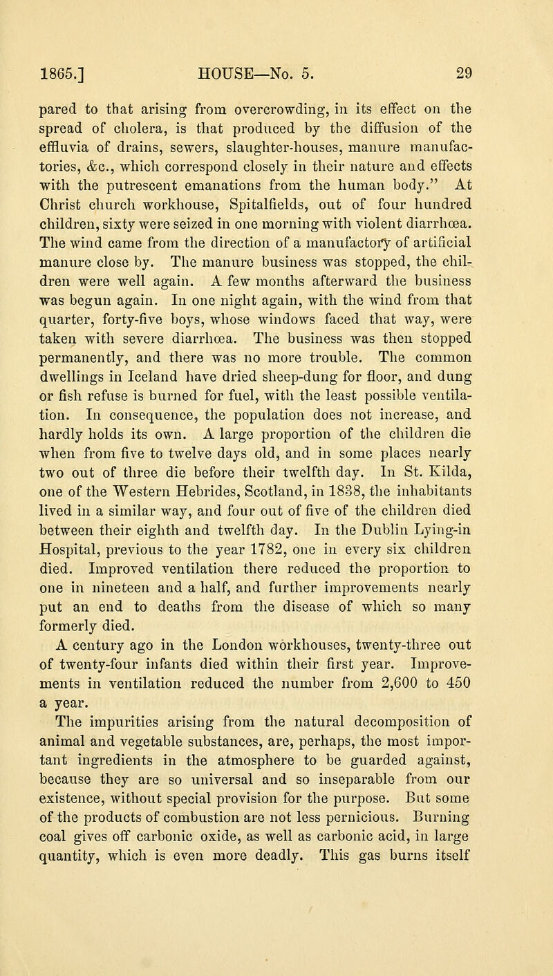 pared to that arising from overcrowding, in its effect on the spread of cholera, is that produced by the diffusion of the effluvia of drains, sewers, slaughter-houses, manure manufac- tories, &c, which correspond closely in their nature and effects with the putrescent emanations from the human body. At Christ church workhouse, Spitalfields, out of four hundred children, sixty were seized in one morning with violent diarrhoea. The wind came from the direction of a manufactory of artificial manure close by. The manure business was stopped, the chil- dren were well again. A few months afterward the business was begun again. In one night again, with the wind from that quarter, forty-five boys, whose windows faced that way, were taken with severe diarrhoea. The business was then stopped permanently, and there was no more trouble. The common dwellings in Iceland have dried sheep-dung for floor, and dung or fish refuse is burned for fuel, with the least possible ventila- tion. In consequence, the population does not increase, and hardly holds its own. A large proportion of the children die when from five to twelve days old, and in some places nearly two out of three die before their twelfth day. In St. Kilda, one of the Western Hebrides, Scotland, in 1838, the inhabitants lived in a similar way, and four out of five of the children died between their eighth and twelfth day. In the Dublin Lying-in Hospital, previous to the year 1782, one in every six children died. Improved ventilation there reduced the proportion to one in nineteen and a half, and further improvements nearly put an end to deaths from the disease of which so many formerly died. A century ago in the London workhouses, twenty-three out of twenty-four infants died within their first year. Improve- ments in ventilation reduced the number from 2,600 to 450 a year. The impurities arising from the natural decomposition of animal and vegetable substances, are, perhaps, the most impor- tant ingredients in the atmosphere to be guarded against, because they are so universal and so inseparable from our existence, without special provision for the purpose. But some of the products of combustion are not less pernicious. Burning coal gives off carbonic oxide, as well as carbonic acid, in large quantity, which is even more deadly. This gas burns itself