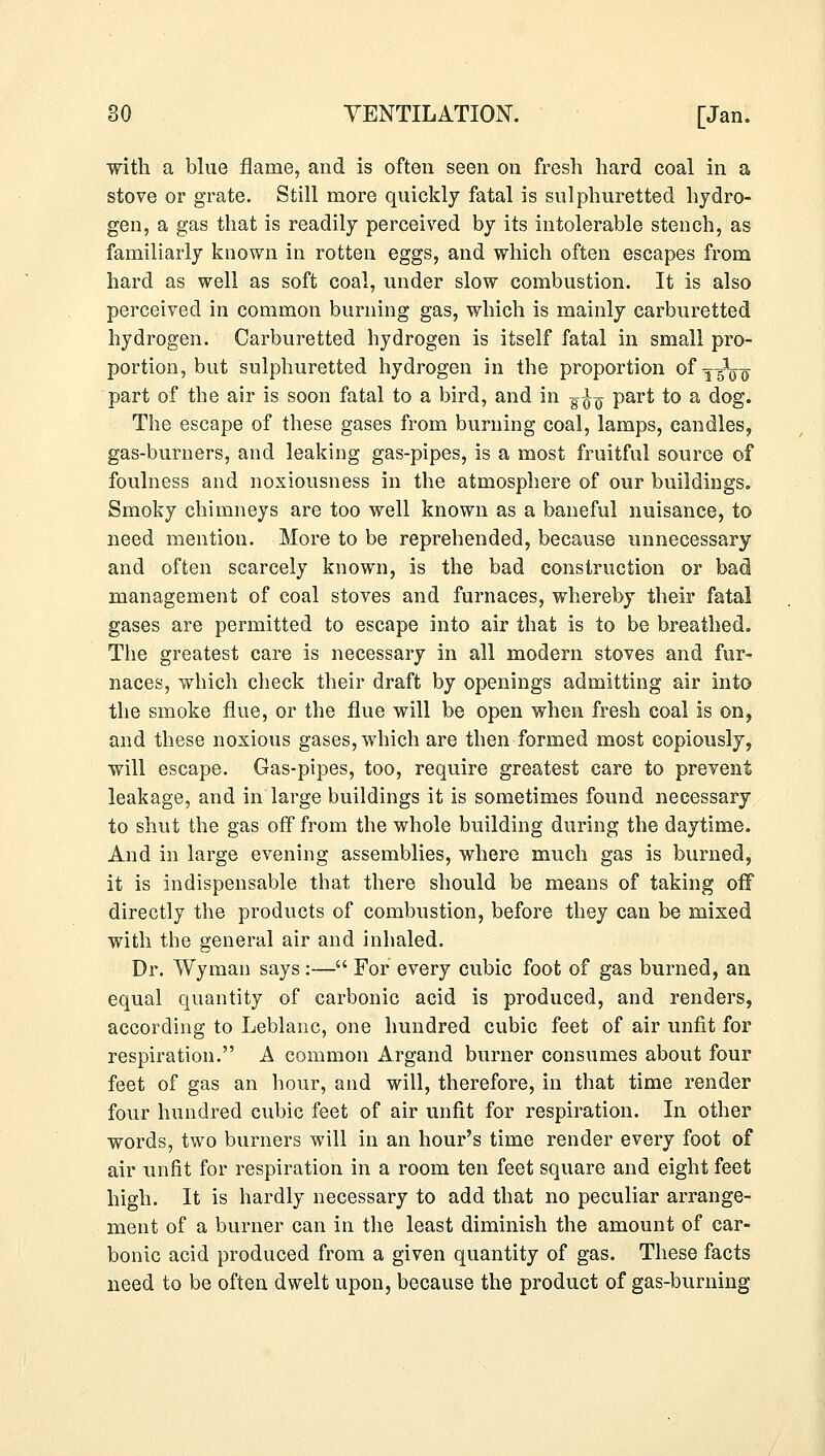 with a blue flame, and is often seen on fresh hard coal in a stove or grate. Still more quickly fatal is sulphuretted hydro- gen, a gas that is readily perceived by its intolerable stench, as familiarly known in rotten eggs, and which often escapes from hard as well as soft coal, under slow combustion. It is also perceived in common burning gas, which is mainly carburetted hydrogen. Carburetted hydrogen is itself fatal in small pro- portion, but sulphuretted hydrogen in the proportion ofy^1^ part of the air is soon fatal to a bird, and in g^ part to a dog. The escape of these gases from burning coal, lamps, candles, gas-burners, and leaking gas-pipes, is a most fruitful source of foulness and noxiousness in the atmosphere of our buildings. Smoky chimneys are too well known as a baneful nuisance, to need mention. More to be reprehended, because unnecessary and often scarcely known, is the bad construction or bad management of coal stoves and furnaces, whereby their fatal gases are permitted to escape into air that is to be breathed. The greatest care is necessary in all modern stoves and fur- naces, which check their draft by openings admitting air into the smoke flue, or the flue will be open when fresh coal is on, and these noxious gases, which are then formed most copiously, will escape. Gas-pipes, too, require greatest care to prevent leakage, and in large buildings it is sometimes found necessary to shut the gas off from the whole building during the daytime. And in large evening assemblies, where much gas is burned, it is indispensable that there should be means of taking off directly the products of combustion, before they can be mixed with the general air and inhaled. Dr. Wyman says:— For every cubic foot of gas burned, an equal quantity of carbonic acid is produced, and renders, according to Leblanc, one hundred cubic feet of air unfit for respiration. A common Argand burner consumes about four feet of gas an hour, and will, therefore, in that time render four hundred cubic feet of air unfit for respiration. In other words, two burners will in an hour's time render every foot of air unfit for respiration in a room ten feet square and eight feet high. It is hardly necessary to add that no peculiar arrange- ment of a burner can in the least diminish the amount of car- bonic acid produced from a given quantity of gas. These facts need to be often dwelt upon, because the product of gas-burning