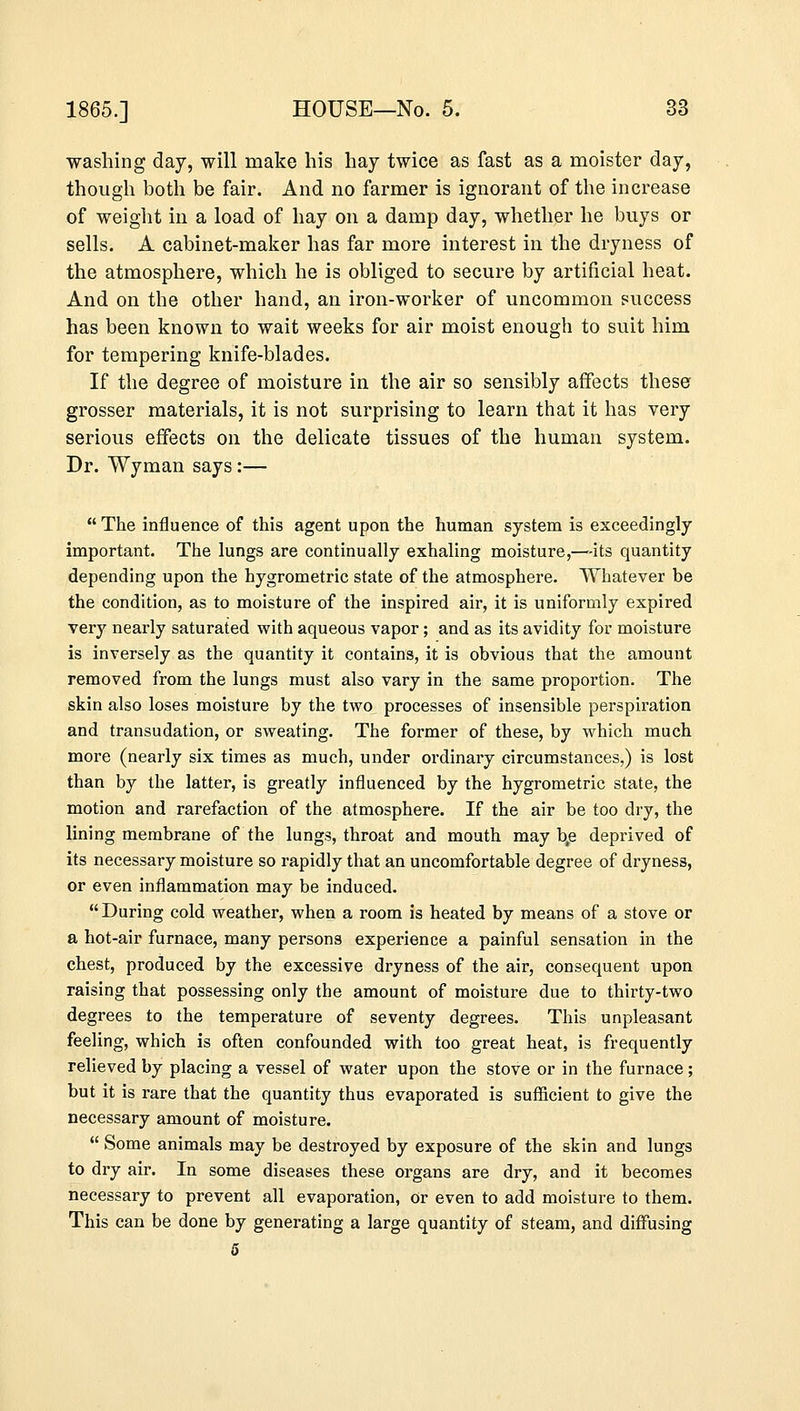 washing day, will make his hay twice as fast as a moister day, though both be fair. And no farmer is ignorant of the increase of weight in a load of hay on a damp day, whether he buys or sells. A cabinet-maker has far more interest in the dryness of the atmosphere, which he is obliged to secure by artificial heat. And on the other hand, an iron-worker of uncommon success has been known to wait weeks for air moist enough to suit him for tempering knife-blades. If the degree of moisture in the air so sensibly affects these grosser materials, it is not surprising to learn that it has very serious effects on the delicate tissues of the human system. Dr. Wyman says:—  The influence of this agent upon the human system is exceedingly important. The lungs are continually exhaling moisture,—-its quantity depending upon the hygrometric state of the atmosphere. Whatever be the condition, as to moisture of the inspired air, it is uniformly expired very nearly saturated with aqueous vapor; and as its avidity for moisture is inversely as the quantity it contains, it is obvious that the amount removed from the lungs must also vary in the same proportion. The skin also loses moisture by the two processes of insensible perspiration and transudation, or sweating. The former of these, by which much more (nearly six times as much, under ordinary circumstances,) is lost than by the latter, is greatly influenced by the hygrometric state, the motion and rarefaction of the atmosphere. If the air be too dry, the lining membrane of the lungs, throat and mouth may \e deprived of its necessary moisture so rapidly that an uncomfortable degree of dryness, or even inflammation may be induced.  During cold weather, when a room is heated by means of a stove or a hot-air furnace, many persons experience a painful sensation in the chest, produced by the excessive dryness of the air, consequent upon raising that possessing only the amount of moisture due to thirty-two degrees to the temperature of seventy degrees. This unpleasant feeling, which is often confounded with too great heat, is frequently relieved by placing a vessel of water upon the stove or in the furnace; but it is rare that the quantity thus evaporated is sufficient to give the necessary amount of moisture.  Some animals may be destroyed by exposure of the skin and lungs to dry air. In some diseases these organs are dry, and it becomes necessary to prevent all evaporation, or even to add moisture to them. This can be done by generating a large quantity of steam, and diffusing 5