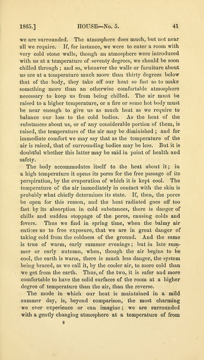 we are surrounded. The atmosphere does much, but not near all we require. If, for instance, we were to enter a room with very cold stone walls, though an atmosphere were introduced with us at a temperature of seventy degrees, we should be soon chilled through ; and so, whenever the walls or furniture about us are at a temperature much more than thirty degrees below that of the body, they take off our heat so fast as to make something more than an otherwise comfortable atmosphere necessary to keep us from being chilled. The air must be raised to a higher temperature, or a fire or some hot body must be near enough to give us as much heat as we require to balance our loss to the cold bodies. As the heat of the substances about us, or of any considerable portion of them, is raised, the temperature of the air may be diminished ; and for immediate comfort we may say that as the temperature of the air is raised, that of surrounding bodies may be less. But it is doubtful whether this latter may be said in point of health and safety. The body accommodates itself to the heat about it; in a high temperature it opens its pores for the free passage of its perspiration, by the evaporation of which it is kept cool. The temperature of the air immediately in contact with the skin is probably what chiefly determines its state. If, then, the pores be open for this reason, and the heat radiated goes off too fast by its absorption in cold substances, there is danger of chills and sudden stoppage of the pores, causing colds and fevers. Thus we find in spring time, when the balmy air entices us to free exposure, that we are in great danger of taking cold from the coldness of the ground. And the same is true of warm, early summer evenings; but in late sum- mer or early autumn, when, though the air begins to be cool, the earth is warm, there is much less danger, the system being braced, as we call it, by the cooler air, to more cold than we get from the earth. Thus, of the two, it is safer and more comfortable to have the solid surfaces of the room at a higher degree of temperature than the air, than the reverse. The mode in which our heat is maintained in a mild summer day, is, beyond comparison, the most charming we ever experience or can imagine; we are surrounded with a gently changing atmosphere at a temperature of from