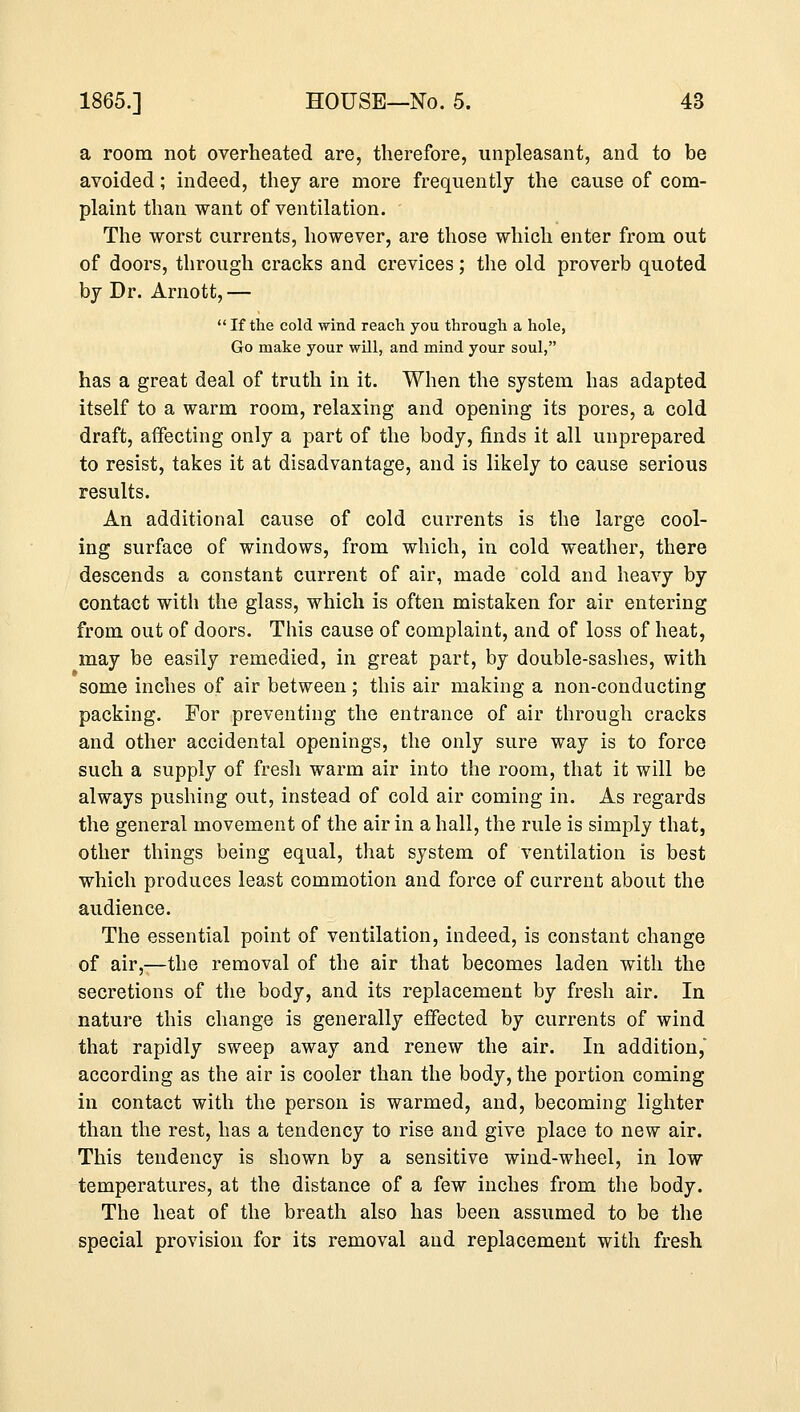 a room not overheated are, therefore, unpleasant, and to be avoided; indeed, they are more frequently the cause of com- plaint than want of ventilation. The worst currents, however, are those which enter from out of doors, through cracks and crevices; the old proverb quoted by Dr. Arnott,—  If the cold wind reach you through a hole, Go make your will, and mind your soul, has a great deal of truth in it. When the system has adapted itself to a warm room, relaxing and opening its pores, a cold draft, affecting only a part of the body, finds it all unprepared to resist, takes it at disadvantage, and is likely to cause serious results. An additional cause of cold currents is the large cool- ing surface of windows, from which, in cold weather, there descends a constant current of air, made cold and heavy by contact with the glass, which is often mistaken for air entering from out of doors. This cause of complaint, and of loss of heat, may be easily remedied, in great part, by double-sashes, with some inches of air between ; this air making a non-conducting packing. For preventing the entrance of air through cracks and other accidental openings, the only sure way is to force such a supply of fresh warm air into the room, that it will be always pushing out, instead of cold air coming in. As regards the general movement of the air in a hall, the rule is simply that, other things being equal, that system of ventilation is best which produces least commotion and force of current about the audience. The essential point of ventilation, indeed, is constant change of air,—the removal of the air that becomes laden with the secretions of the body, and its replacement by fresh air. In nature this change is generally effected by currents of wind that rapidly sweep away and renew the air. In addition, according as the air is cooler than the body, the portion coming in contact with the person is warmed, and, becoming lighter than the rest, has a tendency to rise and give place to new air. This tendency is shown by a sensitive wind-wheel, in low temperatures, at the distance of a few inches from the body. The heat of the breath also has been assumed to be the special provision for its removal and replacement with fresh
