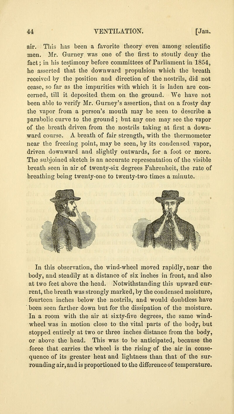 air. This has been a favorite theory even among scientific men. Mr. Gurney was one of the first to stoutly deny the fact; in his testimony before committees of Parliament in 1854, he asserted that the downward propulsion which the breath received by the position and direction of the nostrils, did not cease, so far as the impurities with which it is laden are con- cerned, till it deposited them on the ground. We have not been able to verify Mr. Gurney's assertion, that on a frosty day the vapor from a person's mouth may be seen to describe a parabolic curve to the ground ; but any one may see the vapor of the breath driven from the nostrils taking at first a down- ward course. A breath of fair strength, with the thermometer near the freezing point, may be seen, by its condensed vapor, driven downward and slightly outwards, for a foot or more. The subjoined sketch is an accurate representation of the visible breath seen in air of twenty-six degrees Fahrenheit, the rate of breathing being twenty-one to twenty-two times a minute. In this observation, the wind-wheel moved rapidly, near the body, and steadily at a distance of six inches in front, and also at two feet above the head. Notwithstanding this upward cur- rent, the breath was strongly marked, by the condensed moisture, fourteen inches below the nostrils, and would doubtless have been seen farther down but for the dissipation of the moisture. In a room with the air at sixty-five degrees, the same wind- wheel was in motion close to the vital parts of the body, but stopped entirely at two or three inches distance from the body, or above the head. This was to be anticipated, because the force that carries the wheel is the rising of the air in conse- quence of its greater heat and lightness than that of the sur- rounding air, and is proportioned to the difference of temperature.