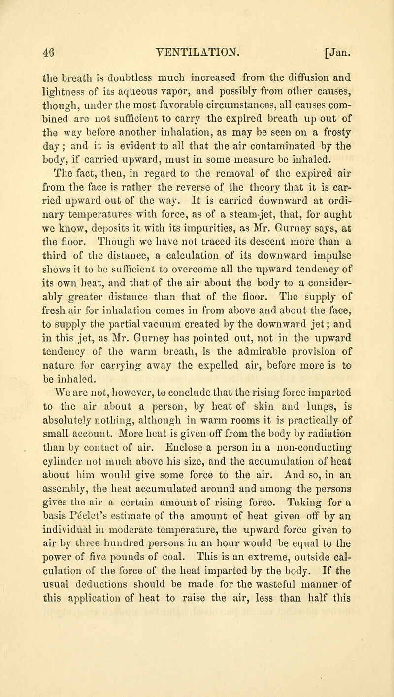 the breath is doubtless much increased from the diffusion and lightness of its aqueous vapor, and possibly from other causes, though, under the most favorable circumstances, all causes com- bined are not sufficient to carry the expired breath up out of the way before another inhalation, as may be seen on a frosty day; and it is evident to all that the air contaminated by the body, if carried upward, must in some measure be inhaled. The fact, then, in regard to the removal of the expired air from the face is rather the reverse of the theory that it is car- ried upward out of the way. It is carried downward at ordi- nary temperatures with force, as of a steam-jet, that, for aught we know, deposits it with its impurities, as Mr. Gurney says, at the floor. Though we have not traced its descent more than a third of the distance, a calculation of its downward impulse shows it to be sufficient to overcome all the upward tendency of its own heat, and that of the air about the body to a consider- ably greater distance than that of the floor. The supply of fresh air for inhalation comes in from above and about the face, to supply the partial vacuum created by the downward jet; and in this jet, as Mr. Gurney has pointed out, not in the upward tendency of the warm breath, is the admirable provision of nature for carrying away the expelled air, before more is to be inhaled. We are not, however, to conclude that the rising force imparted to the air about a person, by heat of skin and lungs, is absolutely nothing, although in warm rooms it is practically of small account. More heat is given off from the body by radiation than by contact of air. Enclose a person in a non-conducting cylinder not much above his size, and the accumulation of heat about him would give some force to the air. And so, in an assembly, the heat accumulated around and among the persons gives the air a certain amount of rising force. Taking for a basis Peclet's estimate of the amount of heat given off by an individual in moderate temperature, the upward force given to air by three hundred persons in an hour would be equal to the power of five pounds of coal. This is an extreme, outside cal- culation of the force of the heat imparted by the body. If the usual deductions should be made for the wasteful manner of this application of heat to raise the air, less than half this