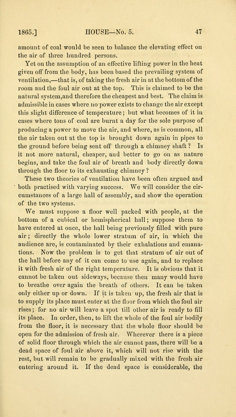 amount of coal would be seen to balance the elevating effect on the air of three hundred persons. Yet on the assumption of an effective lifting power in the heat given off from the body, has been based the prevailing system of ventilation,—that is, of taking the fresh air in at the bottom of the room and the foul air out at the top. This is claimed to be the natural system,and therefore the cheapest and best. The claim is admissible in cases where no power exists to change the air except this slight difference of temperature; but what becomes of it in cases where tons of coal are burnt a day for the sole purpose of producing a power to move the air, and where, as is common, all the air taken out at the top is brought down again in pipes to the ground before being sent off through a chimney shaft ? Is it not more natural, cheaper, and better to go on as nature begins, and take the foul air of breath and body directly down through the floor to its exhausting chimney ? These two theories of ventilation have been often argued and both practised with varying success. We will consider the cir- cumstances of a large hall of assembly, and show the operation of the two systems. We must suppose a floor well packed with people, at the bottom of a cubical or hemispherical hall; suppose them to have entered at once, the hall being previously filled with pure air; directly the whole lower stratum of air, in which the audience are, is contaminated by their exhalations and emana- tions. Now the problem is to get that stratum of air out of the hall before any of it can come to use again, and to replace it with fresh air of the right temperature. It is obvious that it cannot be taken out sideways, because then many would have to breathe over again the breath of others. It can be taken only either up or down. If it is taken up, the fresh air that is to supply its place must enter at the floor from which the foul air rises; for no air will leave a spot till other air is ready to fill its place. In order, then, to lift the whole of the foul air bodily from the floor, it is necessary that the whole floor should be open for the admission of fresh air. Wherever there is a piece of solid floor through which the air cannot pass, there will be a dead space of foul air above it, which will not rise with the rest, but will remain to be gradually mixed with the fresh air entering around it. If the dead space is considerable, the
