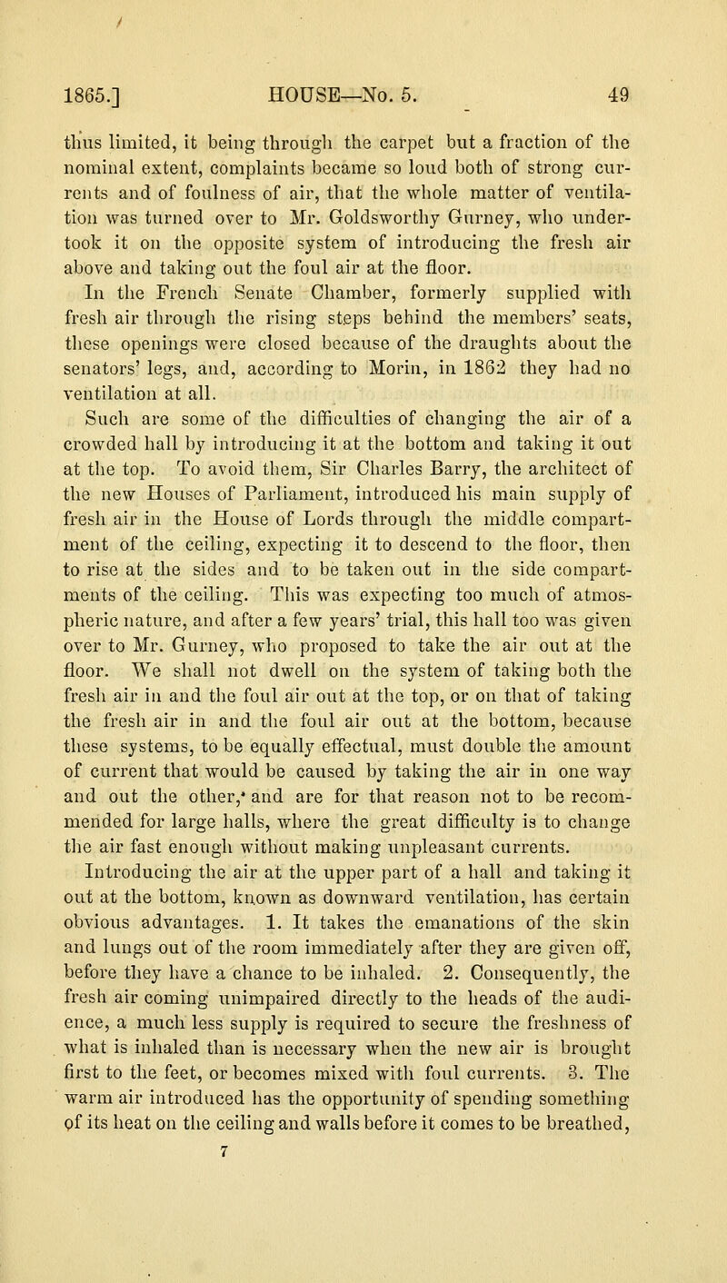 thus limited, it being through the carpet but a fraction of the nominal extent, complaints became so loud both of strong cur- rents and of foulness of air, that the whole matter of ventila- tion was turned over to Mr. Goldsworthy Gurney, who under- took it on the opposite system of introducing the fresh air above and taking out the foul air at the floor. In the French Senate Chamber, formerly supplied with fresh air through the rising steps behind the members' seats, these openings were closed because of the draughts about the senators' legs, and, according to Morin, in 1862 they had no ventilation at all. Such are some of the difficulties of changing the air of a crowded hall by introducing it at the bottom and taking it out at the top. To avoid them, Sir Charles Barry, the architect of the new Houses of Parliament, introduced his main supply of fresh air in the House of Lords through the middle compart- ment of the ceiling, expecting it to descend to the floor, then to rise at the sides and to be taken out in the side compart- ments of the ceiling. This was expecting too much of atmos- pheric nature, and after a few years' trial, this hall too was given over to Mr. Gurney, who proposed to take the air out at the floor. We shall not dwell on the system of taking both the fresh air in and the foul air out at the top, or on that of taking the fresh air in and the foul air out at the bottom, because these systems, to be equally effectual, must double the amount of current that would be caused by taking the air in one way and out the other,* and are for that reason not to be recom- mended for large halls, where the great difficulty is to change the air fast enough without making unpleasant currents. Introducing the air at the upper part of a hall and taking it out at the bottom, known as downward ventilation, has certain obvious advantages. 1. It takes the emanations of the skin and lungs out of the room immediately after they are given off, before they have a chance to be inhaled. 2. Consequently, the fresh air coming unimpaired directly to the heads of the audi- ence, a much less supply is required to secure the freshness of what is inhaled than is necessary when the new air is brought first to the feet, or becomes mixed with foul currents. 3. The warm air introduced has the opportunity of spending something of its heat on the ceiling and walls before it comes to be breathed,