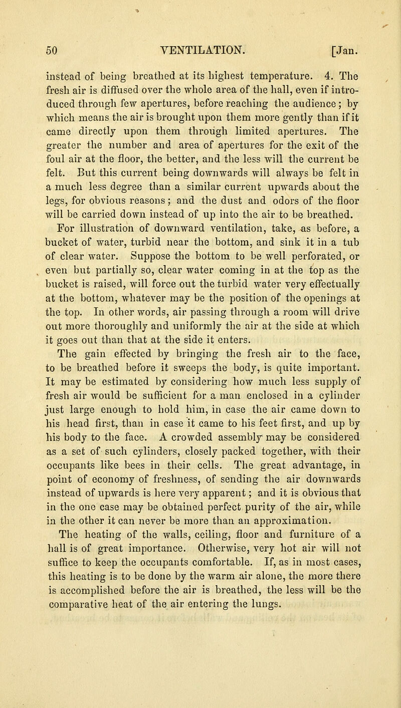 instead of being breathed at its highest temperature. 4. The fresh air is diffused over the whole area of the hall, even if intro- duced through few apertures, before reaching the audience; by which means the air is brought upon them more gently than if it came directly upon them through limited apertures. The greater the number and area of apertures for the exit of the foul air at the floor, the better, and the less will the current be felt. But this current being downwards will always be felt in a much less degree than a similar current upwards about the legs, for obvious reasons; and the dust and odors of the floor will be carried down instead of up into the air to be breathed. For illustration of downward ventilation, take, as before, a bucket of water, turbid near the bottom, and sink it in a tub of clear water. Suppose the bottom to be well perforated, or even but partially so, clear water coming in at the top as the bucket is raised, will force out the turbid water very effectually at the bottom, whatever may be the position of the openings at the top. In other words, air passing through a room will drive out more thoroughly and uniformly the air at the side at which it goes out than that at the side it enters. The gain effected by bringing the fresh air to the face, to be breathed before it sweeps the body, is quite important. It may be estimated by considering how much less supply of fresh air would be sufficient for a man enclosed in a cylinder just large enough to hold him, in case the air came down to his head first, than in case it came to his feet first, and up by his body to the face. A crowded assembly may be considered as a set of such cylinders, closely packed together, with their occupants like bees in their cells. The great advantage, in point of economy of freshness, of sending the air downwards instead of upwards is here very apparent; and it is obvious that in the one case may be obtained perfect purity of the air, while in the other it can never be more than an approximation. The heating of the walls, ceiling, floor and furniture of a hall is of great importance. Otherwise, very hot air will not suffice to keep the occupants comfortable. If, as in most cases, this heating is to be done by the warm air alone, the more there is accomplished before the air is breathed, the less will be the comparative heat of the air entering the lungs.